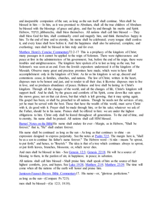 and inseparable companion of the sun; as long as the sun itself shall continue. Men shall be
blessed in him — In him, as it was promised to Abraham, shall all the true children of Abraham
be blessed with the blessings of grace and glory, and that by and through his merits and Spirit.
Hebrew, ‫,וכרבתי‬ jithbarechu, shall bless themselves. All nations shall call him blessed — They
shall bless God for him, shall continually extol and magnify him, and think themselves happy in
him. To the end of time and to eternity, his name shall be celebrated; every tongue shall confess
it, and every knee shall bow before it. And the happiness shall also be universal, complete, and
everlasting; men shall be blessed in him truly and for ever.
Matthew Henry's Concise Commentary72:2-17 This is a prophecy of the kingdom of Christ;
many passages in it cannot be applied to the reign of Solomon. There were righteousness and
peace at first in the administration of his government; but, before the end of his reign, there were
troubles and unrighteousness. The kingdom here spoken of is to last as long as the sun, but
Solomon's was soon at an end. Even the Jewish expositors understood it of the kingdom of the
Messiah. Observe many great and precious promises here made, which were to have full
accomplishment only in the kingdom of Christ. As far as his kingdom is set up, discord and
contentions cease, in families, churches, and nations. The law of Christ, written in the heart,
disposes men to be honest and just, and to render to all their due; it likewise disposes men to live
in love, and so produces abundance of peace. Holiness and love shall be lasting in Christ's
kingdom. Through all the changes of the world, and all the changes of life, Christ's kingdom will
support itself. And he shall, by the graces and comforts of his Spirit, come down like rain upon
the mown grass; not on that cut down, but that which is left growing, that it may spring again.
His gospel has been, or shall be, preached to all nations. Though he needs not the services of any,
yet he must be served with the best. Those that have the wealth of this world, must serve Christ
with it, do good with it. Prayer shall be made through him, or for his sake; whatever we ask of
the Father, should be in his name. Praises shall be offered to him: we are under the highest
obligations to him. Christ only shall be feared throughout all generations. To the end of time, and
to eternity, his name shall be praised. All nations shall call HIM blessed.
Barnes' Notes on the BibleHis name shall endure for ever - Margin, as in Hebrew, "Shall be
forever;" that is, "He" shall endure forever.
His name shall be continued as long as the sun - As long as that continues to shine - an
expression designed to express perpetuity. See the notes at Psalm 72:5. The margin here is, "shall
be as a son to continue his father's name forever." The Hebrew word - ‫נון‬ nûn - means "to sprout,
to put forth;" and hence, to "flourish." The idea is that of a tree which continues always to sprout,
or put forth leaves, branches, blossoms; or, which never dies.
And men shall be blessed in him - See Genesis 12:3; Genesis 22:18. He will be a source of
blessing to them, in the pardon of sin; in happiness; in peace; in salvation.
All nations shall call him blessed - Shall praise him; shall speak of him as the source of their
highest comforts, joys, and hopes. See Luke 19:38; Matthew 21:9; Matthew 23:39. The time will
come when all the nations of the earth will honor and praise him.
Jamieson-Fausset-Brown Bible Commentary17. His name—or, "glorious perfections."
as long as the sun—(Compare Ps 72:5).
men shall be blessed—(Ge 12:3; 18:18).
 