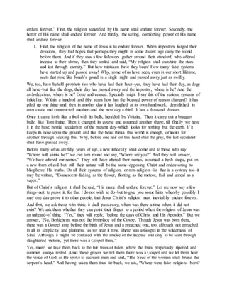 endure forever.” First, the religion sanctified by His name shall endure forever. Secondly, the
honor of His name shall endure forever. And thirdly, the saving, comforting power of His name
shall endure forever.
1. First, the religion of the name of Jesus is to endure forever. When impostors forged their
delusions, they had hopes that perhaps they might in some distant age carry the world
before them. And if they saw a few followers gather around their standard, who offered
incense at their shrine, then they smiled and said, “My religion shall outshine the stars
and last through eternity.” But how mistaken have they been! How many false systems
have started up and passed away! Why, some of us have seen, even in our short lifetime,
sects that rose like Jonah’s gourd in a single night and passed away just as swiftly.
We, too, have beheld prophets rise who have had their hour–yes, they have had their day, as dogs
all have–but like the dogs, their day has passed away and the impostor, where is he? And the
arch-deceiver, where is he? Gone and ceased. Specially might I say this of the various systems of
infidelity. Within a hundred and fifty years how has the boasted power of reason changed! It has
piled up one thing–and then in another day it has laughed at its own handiwork, demolished its
own castle and constructed another–and the next day a third. It has a thousand dresses.
Once it came forth like a fool with its bells, heralded by Voltaire. Then it came out a braggart
bully, like Tom Paine. Then it changed its course and assumed another shape, till finally we have
it in the base, bestial secularism of the present day–which looks for nothing but the earth. If it
keeps its nose upon the ground and like the beast thinks this world is enough, or looks for
another through seeking this. Why, before one hair on this head shall be gray, the last secularist
shall have passed away.
Before many of us are fifty years of age, a new infidelity shall come and to those who say
“Where will saints be?” we can turn round and say, “Where are you?” And they will answer,
“We have altered our names.” They will have altered their names, assumed a fresh shape, put on
a new form of evil–but still their nature will be the same–opposing Christ and endeavoring to
blaspheme His truths. On all their systems of religion, or non-religion–for that is a system, too–it
may be written, “Evanescent–fading as the flower, fleeting as the meteor, frail and unreal as a
vapor.”
But of Christ’s religion it shall be said, “His name shall endure forever.” Let me now say a few
things–not to prove it, for that I do not wish to do–but to give you some hints whereby possibly I
may one day prove it to other people, that Jesus Christ’s religion must inevitably endure forever.
And first, we ask those who think it shall pass away, when was there a time when it did not
exist? We ask them whether they can point their finger to a period when the religion of Jesus was
an unheard-of thing. “Yes,” they will reply, “before the days of Christ and His Apostles.” But we
answer, “No, Bethlehem was not the birthplace of the Gospel. Though Jesus was born there,
there was a Gospel long before the birth of Jesus and a preached one, too, although not preached
in all its simplicity and plainness, as we hear it now. There was a Gospel in the wilderness of
Sinai. Although it might be confused with the smoke of the incense and only to be seen through
slaughtered victims, yet there was a Gospel there.”
Yes, more, we take them back to the fair trees of Eden, where the fruits perpetually ripened and
summer always rested. Amid these groves we tell them there was a Gospel and we let them hear
the voice of God, as He spoke to recreant man and said, “The Seed of the woman shall bruise the
serpent’s head.” And having taken them thus far back, we ask, “Where were false religions born?
 