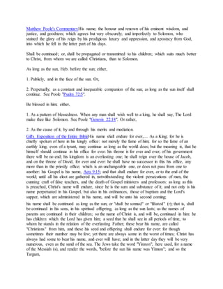 Matthew Poole's CommentaryHis name; the honour and renown of his eminent wisdom, and
justice, and goodness; which agrees but very obscurely; and imperfectly to Solomon, who
stained the glory of his reign by his prodigious luxury and oppression, and apostacy from God,
into which he fell in the latter part of his days.
Shall be continued; or, shall be propagated or transmitted to his children; which suits much better
to Christ, from whom we are called Christians, than to Solomon.
As long as the sun, Heb. before the sun; either,
1. Publicly, and in the face of the sun. Or,
2. Perpetually; as a constant and inseparable companion of the sun; as long as the sun itself shall
continue. See Poole "Psalm 72:5".
Be blessed in him; either,
1. As a pattern of blessedness. When any man shall wish well to a king, he shall say, The Lord
make thee like Solomon. See Poole "Genesis 22:18". Or rather,
2. As the cause of it, by and through his merits and mediation.
Gill's Exposition of the Entire BibleHis name shall endure for ever,.... As a King; for he is
chiefly spoken of here in his kingly office: not merely the fame of him; for so the fame of an
earthly king; even of a tyrant, may continue as long as the world does; but the meaning is, that he
himself should continue in his office for ever: his throne is for ever and ever; of his government
there will be no end; his kingdom is an everlasting one; he shall reign over the house of Jacob,
and on the throne of David, for ever and ever: he shall have no successor in this his office, any
more than in the priestly office; which is an unchangeable one, or does not pass from one to
another: his Gospel is his name, Acts 9:15; and that shall endure for ever, or to the end of the
world; until all his elect are gathered in, notwithstanding the violent persecutions of men, the
cunning craft of false teachers, and the death of Gospel ministers and professors: as long as this
is preached, Christ's name will endure, since he is the sum and substance of it; and not only is his
name perpetuated in his Gospel, but also in his ordinances, those of baptism and the Lord's
supper, which are administered in his name, and will be unto his second coming;
his name shall be continued as long as the sun; or "shall be sonned" or "filiated" (r); that is, shall
be continued in his sons, in his spiritual offspring, as long as the sun lasts; as the names of
parents are continued in their children; so the name of Christ is, and will be, continued in him: he
has children which the Lord has given him; a seed that he shall see in all periods of time, to
whom he stands in the relation of the everlasting Father; these bear his name, are called
"Christians" from him, and these his seed and offspring shall endure for ever: for though
sometimes their number may be few; yet there are always some in the worst of times; Christ has
always had some to bear his name, and ever will have; and in the latter day they will be very
numerous, even as the sand of the sea. The Jews take the word "Yinnon", here used, for a name
of the Messiah (s), and render the words, "before the sun his name was Yinnon"; and so the
Targum,
 