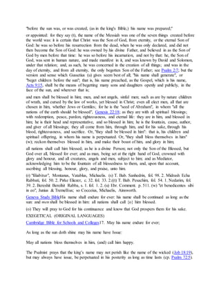 "before the sun was, or was created, (as in the king's Bible,) his name was prepared;''
or appointed: for they say (t), the name of the Messiah was one of the seven things created before
the world was: it is certain that Christ was the Son of God, from eternity, or the eternal Son of
God: he was so before his resurrection from the dead, when he was only declared, and did not
then become the Son of God: he was owned by his divine Father, and believed in as the Son of
God by men before that time: he was so before his incarnation, and not by that: he, the Son of
God, was sent in human nature, and made manifest in it, and was known by David and Solomon,
under that relation; and, as such, he was concerned in the creation of all things; and was in the
day of eternity, and from all eternity, the only begotten Son of the Father; see Psalm 2:7; but the
version and sense which Gussetius (u) gives seem best of all; "his name shall generate", or
"beget children before the sun"; that is, his name preached, as the Gospel, which is his name,
Acts 9:15, shall be the means of begetting many sons and daughters openly and publicly, in the
face of the sun, and wherever that is;
and men shall be blessed in him; men, and not angels, sinful men; such as are by nature children
of wrath, and cursed by the law of works, yet blessed in Christ; even all elect men, all that are
chosen in him, whether Jews or Gentiles; for he is the "seed of Abraham", in whom "all the
nations of the earth should be blessed", Genesis 22:18; as they are with all spiritual blessings;
with redemption, peace, pardon, righteousness, and eternal life: they are in him, and blessed in
him; he is their head and representative, and so blessed in him; he is the fountain, cause, author,
and giver of all blessings; they all come from him, through him, and for his sake, through his
blood, righteousness, and sacrifice. Or, "they shall be blessed in him": that is, his children and
spiritual offspring, in whom his name is perpetuated. Or, "they shall bless themselves in him"
(w); reckon themselves blessed in him, and make their boast of him, and glory in him;
all nations shall call him blessed; as he is a divine Person; not only the Son of the Blessed, but
God over all, blessed for ever; and as man, being set at the right hand of God, crowned with
glory and honour, and all creatures, angels and men, subject to him; and as Mediator,
acknowledging him to be the fountain of all blessedness to them, and, upon that account,
ascribing all blessing, honour, glory, and praise, unto him.
(r) "filiabitur", Montanus, Vatablus, Michaelis. (s) T. Bab. Sanhedrin, fol. 98. 2. Midrash Echa
Rabbati, fol. 50. 2. Pirke Eliezer, c. 32. fol. 33. 2.((t) T. Bab. Pesachim, fol. 54. 1. Nedarim, fol.
39. 2. Bereshit Bereihit Rabba, s. 1. fol. 1. 2. (u) Ebr. Comment. p. 511. (w) "et benedicentes sibi
in eo", Junius & Tremellius; so Cocceius, Michaelis, Ainsworth.
Geneva Study BibleHis name shall endure for ever: his name shall be continued as long as the
sun: and men shall be blessed in him: all nations shall call {o} him blessed.
(o) They will pray to God for his continuance and know that God prospers them for his sake.
EXEGETICAL (ORIGINAL LANGUAGES)
Cambridge Bible for Schools and Colleges17. May his name endure for ever;
As long as the sun doth shine may his name have Issue:
May all nations bless themselves in him, (and) call him happy.
The Psalmist prays that the king’s name may not perish like the name of the wicked (Job 18:19),
but may always have issue, be perpetuated in his posterity as long as time lasts (cp. Psalm 72:5).
 