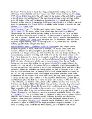 The Ancient Versions however (LXX, Syr., Targ., Jer.) point to the reading yikkôn, shall be
established, instead of yinnôn, shall have issue, a word which is found nowhere else. Cp. Psalm
89:37; 1 Kings 2:12; 1 Kings 2:45. The LXX reads, “All the families of the earth shall be blessed
in him, all nations shall call him happy.” But each of these last three verses is a tristich, and the
words “all families of the earth” are introduced from Genesis 12:3. May all nations bless
themselves in him, invoking for themselves the blessings which he enjoys as the highest and best
which they can imagine (cp. Genesis 48:20);—an allusion to the promises to Abraham and Isaac
(Genesis 22:18; Genesis 26:4).
Pulpit CommentaryVerse 17. - His Name shall endure forever (comp. Psalm 45:2, 6; Psalm
102:12; Isaiah 9:7). "The eternity of the Name is based upon the eternity of the kingdom"
(Hengstenberg). His Name shall be continued as long as the sun (comp. ver. 5); or, his Name
shall be renewed - shall spring again to fresh life. Dr. Kay compares an expression of Renan's,
"Son culte se rajeunira." And men shall be blessed in him; literally, men shall bless themselves in
him (comp. Genesis 22:18; Genesis 26:4). All nations shall call him blessed. With these words
the psalm, properly speaking, ends. The doxology (vers. 18, 19) and the note (ver. 20) were
probably appended by the arranger of the book.
Keil and Delitzsch Biblical Commentary on the Old TestamentThis third strophe contains
prospects, the ground of which is laid down in the fourth. The position of the futures here
becomes a different one. The contemplation passes from the home relations of the new
government to its foreign relations, and at the same time the wishes are changed into hopes. The
awe-commanding dominion of the king shall stretch even into the most distant corners of the
desert. ‫יּיי‬ ni denimreted eb ot ,tresed eht tibahni ohw nem eht dna slamina eht rof htob desu si ‫ם‬
each instance by the context; here they are men beyond all dispute, but in Psalm 74:14; Isaiah
23:13, it is matter of controversy whether men or beasts are meant. Since the lxx, Aquila,
Symmachus, and Jerome here, and the lxx and Jerome in Psalm 74:14, render Αἰθίοπες, the
nomadic tribes right and left of the Arabian Gulf seem traditionally to have been associated in
the mind with this word, more particularly the so-called Ichthyophagi. These shall bend the knee
reverentially before him, and those who contend against him shall be compelled at last to veil
their face before him in the dust. The remotest west and south become subject and tributary to
him, viz., the kings of Tartessus in the south of Spain, rich in silver, and of the islands of the
Mediterranean and the countries on its coasts, that is to say, the kings of the Polynesian portion
of Europe, and the kings of the Cushitish or of the Joktanitish ‫לבׁש‬ and of the Cushitish ‫,ׁשבס‬ as,
according to Josephus, the chief city of Mero‫כ‬ was called (vid., Genesis, S. 206). It was a queen
of that Joktanitish, and therefore South Arabian Sheba, - perhaps, however, more correctly (vid.,
Wetzstein in my Isaiah, ii. 529) of the Cushitish (Nubian) Sheba, - whom the fame of Solomon's
wisdom drew towards him, 1 Kings 10. The idea of their wealth in gold and in other precious
things is associated with both peoples. In the expression ‫פנׁשה‬ ‫הליב‬ (to pay tribute, 2 Kings 17:3,
cf. Psalm 3:4) the tribute is not conceived of as rendered in return for protection afforded
(Maurer, Hengstenberg, and Olshausen), nor as an act repeated periodically (Rdiger, who refers
to 2 Chronicles 27:5), but as a bringing back, i.e., repayment of a debt, referre s. reddere debitum
(Hupfeld), after the same idea according to which obligatory incomings are called reditus
(revenues). In the synonymous expression ‫ׁשלקר‬ ‫הּכריב‬ the presentation appears as an act of
sacrifice. ‫ׁשלקר‬ signifies in Ezekiel 27:15 a payment made in merchandise, here a rent or tribute
due, from ‫,רכר‬ which in blending with the Aleph prostheticum has passed over into ‫רכר‬ by
means of a shifting of the sound after the Arabic manner, just as in ‫ׁשלקׁש‬ the verb ‫,רכׁש‬ to
 