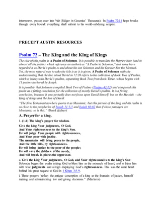 interweave, passes over into ‫רכׁש‬ (Rdiger in Gesenius' Thesaurus). In Psalm 72:11 hope breaks
through every bound: everything shall submit to his world-subduing sceptre.
PRECEPT AUSTIN RESOURCES
Psalm 72 – The King and the King of Kings
The title of this psalm is A Psalm of Solomon. It is possible to translate the Hebrew here (and in
almost all the psalms which reference an author) as “A Psalm to Solomon,” and some have
regarded it as David’s psalm to and about his son Solomon and his Greater Son the Messiah.
Yet, the most natural way to take the title is as it is given, A Psalm of Solomon with the
understanding that the line about David in 72:20 refers to the collection of Book Two of Psalms,
which is heavy with David’s psalms, separating Book Two from Book Three, which begins with
11 psalms authored by Asaph.
It is possible that Solomon compiled Book Two of Psalms (Psalms 42-72) and composed this
psalm as a fitting conclusion for the collection of mostly David’s psalms. It is a fitting
conclusion, because it unexpectedly does not focus upon David himself, but on the Messiah – the
King of Kings and the Son of David.
“The New Testament nowhere quotes it as Messianic, but this picture of the king and his realm is
so close to the prophecies of Isaiah 11:1-5 and Isaiah 60-62 that if those passages are
Messianic, so is this.” (Derek Kidner)
A. Prayerfor a king.
1. (1-4) The king’s prayer for wisdom.
Give the king Your judgments, O God,
And Your righteousness to the king’s Son.
He will judge Your people with righteousness,
And Your poor with justice.
The mountains will bring peace to the people,
And the little hills, by righteousness.
He will bring justice to the poor of the people;
He will save the children of the needy,
And will break in pieces the oppressor.
a. Give the king Your judgments, O God, and Your righteousness to the king’s Son:
Solomon began this psalm asking God to bless him as the monarch of Israel, and to bless him
with wise judgments and a reign displaying God’s righteousness. This was the same heart
behind his great request to God in 1 Kings 3:5-9.
i. These prayers “reflect the antique conception of a king as the fountain of justice, himself
making and administering law and giving decisions.” (Maclaren)
 