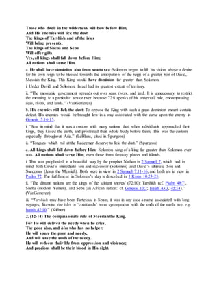 Those who dwell in the wilderness will bow before Him,
And His enemies will lick the dust.
The kings of Tarshish and of the isles
Will bring presents;
The kings of Sheba and Seba
Will offer gifts.
Yes, all kings shall fall down before Him;
All nations shall serve Him.
a. He shall have dominion also from sea to sea: Solomon began to lift his vision above a desire
for his own reign to be blessed towards the anticipation of the reign of a greater Son of David,
Messiah the King. This King would have dominion far greater than Solomon.
i. Under David and Solomon, Israel had its greatest extent of territory.
ii. “The messianic government spreads out over seas, rivers, and land. It is unnecessary to restrict
the meaning to a particular sea or river because 72:8 speaks of his universal rule, encompassing
seas, rivers, and lands.” (VanGemeren)
b. His enemies will lick the dust: To oppose the King with such a great dominion meant certain
defeat. His enemies would be brought low in a way associated with the curse upon the enemy in
Genesis 3:14-15.
i. “Bear in mind that it was a custom with many nations that, when individuals approached their
kings, they kissed the earth, and prostrated their whole body before them. This was the custom
especially throughout Asia.” (LeBlanc, cited in Spurgeon)
ii. “Tongues which rail at the Redeemer deserve to lick the dust.” (Spurgeon)
c. All kings shall fall down before Him: Solomon sang of a king far greater than Solomon ever
was. All nations shall serve Him, even those from faraway places and islands.
i. This was prophesied in a beautiful way by the prophet Nathan in 2 Samuel 7, which had in
mind both David’s immediate son and successor (Solomon) and David’s ultimate Son and
Successor (Jesus the Messiah). Both were in view in 2 Samuel 7:11-16, and both are in view in
Psalm 72. The fulfillment in Solomon’s day is described in 1 Kings 10:23-25.
ii. “The distant nations are the kings of the ‘distant shores’ (72:10): Tarshish (cf. Psalm 48:7),
Sheba (modern Yemen), and Seba (an African nation: cf. Genesis 10:7; Isaiah 43:3, 45:14).”
(VanGemeren)
iii. “Tarshish may have been Tartessus in Spain; it was in any case a name associated with long
voyages; likewise the isles or ‘coastlands’ were synonymous with the ends of the earth: see, e.g.
Isaiah 42:10.” (Kidner)
2. (12-14) The compassionate rule of Messiahthe King.
For He will deliver the needy when he cries,
The poor also, and him who has no helper.
He will spare the poor and needy,
And will save the souls of the needy.
He will redeem their life from oppression and violence;
And precious shall be their blood in His sight.
 