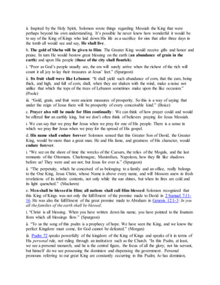 ii. Inspired by the Holy Spirit, Solomon wrote things regarding Messiah the King that were
perhaps beyond his own understanding. It’s possible he never knew how wonderful it would be
to say of the King of Kings who laid down His life as a sacrifice for sins that after three days in
the tomb all would see and say, He shall live.
b. The gold of Sheba will be given to Him: The Greater King would receive gifts and honor and
praise. In turn He would bestow great blessing on the earth (an abundance of grain in the
earth) and upon His people (those of the city shall flourish).
i. “Poor as God’s people usually are, the era will surely arrive when the richest of the rich will
count it all joy to lay their treasures at Jesus’ feet.” (Spurgeon)
ii. Its fruit shall wave like Lebanon: “It shall yield such abundance of corn, that the ears, being
thick, and high, and full of corn, shall, when they are shaken with the wind, make a noise not
unlike that which the tops of the trees of Lebanon sometimes make upon the like occasion.”
(Poole)
iii. “Gold, grain, and fruit were ancient measures of prosperity. So this is a way of saying that
under the reign of Jesus there will be prosperity of every conceivable kind.” (Boice)
c. Prayer also will be made for Him continually: We can think of how prayer could and would
be offered for an earthly king, but we don’t often think of believers praying for Jesus Messiah.
i. We can say that we pray for Jesus when we pray for one of His people. There is a sense in
which we pray for Jesus when we pray for the spread of His gospel.
d. His name shall endure forever: Solomon sensed that this Greater Son of David, the Greater
King, would be more than a great man. He and His fame, and greatness of His character, would
endure forever.
i. “We see on the shore of time the wrecks of the Caesars, the relics of the Moguls, and the last
remnants of the Ottomans. Charlemagne, Maximilian, Napoleon, how they flit like shadows
before us! They were and are not; but Jesus for ever is.” (Spurgeon)
ii. “The perpetuity, which he conceived of as belonging to a family and an office, really belongs
to the One King, Jesus Christ, whose Name is above every name, and will blossom anew in fresh
revelations of its infinite contents, not only while the sun shines, but when its fires are cold and
its light quenched.” (Maclaren)
e. Menshall be blessedin Him; all nations shall call Him blessed: Solomon recognized that
this King of Kings was not only the fulfillment of the promise made to David in 2 Samuel 7:11-
16. He was also the fulfillment of the great promise made to Abraham in Genesis 12:1-3: In you
all the families of the earth shall be blessed.
i. “Christ is all blessing. When you have written down his name, you have pointed to the fountain
from which all blessings flow.” (Spurgeon)
ii. “To us the song of this psalm is a prophecy of hope. We have seen the King, and we know the
perfect Kingdom must come, for God cannot be defeated.” (Morgan)
iii. Psalm 72 speaks powerfully of the kingdom of the King of Kings and speaks of it in terms of
His personal rule, not ruling through an institution such as the Church. “In this Psalm, at least,
we see a personal monarch, and he is the central figure, the focus of all the glory; not his servant,
but himself do we see possessing the dominion and dispensing the government. Personal
pronouns referring to our great King are constantly occurring in this Psalm; he has dominion,
 