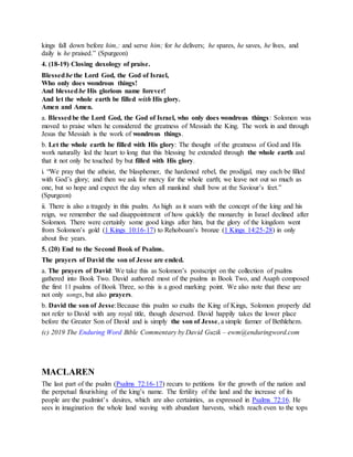 kings fall down before him,: and serve him; for he delivers; he spares, he saves, he lives, and
daily is he praised.” (Spurgeon)
4. (18-19) Closing doxology of praise.
Blessedbe the Lord God, the God of Israel,
Who only does wondrous things!
And blessedbe His glorious name forever!
And let the whole earth be filled with His glory.
Amen and Amen.
a. Blessedbe the Lord God, the God of Israel, who only does wondrous things: Solomon was
moved to praise when he considered the greatness of Messiah the King. The work in and through
Jesus the Messiah is the work of wondrous things.
b. Let the whole earth be filled with His glory: The thought of the greatness of God and His
work naturally led the heart to long that this blessing be extended through the whole earth and
that it not only be touched by but filled with His glory.
i. “We pray that the atheist, the blasphemer, the hardened rebel, the prodigal, may each be filled
with God’s glory; and then we ask for mercy for the whole earth; we leave not out so much as
one, but so hope and expect the day when all mankind shall bow at the Saviour’s feet.”
(Spurgeon)
ii. There is also a tragedy in this psalm. As high as it soars with the concept of the king and his
reign, we remember the sad disappointment of how quickly the monarchy in Israel declined after
Solomon. There were certainly some good kings after him, but the glory of the kingdom went
from Solomon’s gold (1 Kings 10:16-17) to Rehoboam’s bronze (1 Kings 14:25-28) in only
about five years.
5. (20) End to the Second Book of Psalms.
The prayers of David the son of Jesse are ended.
a. The prayers of David: We take this as Solomon’s postscript on the collection of psalms
gathered into Book Two. David authored most of the psalms in Book Two, and Asaph composed
the first 11 psalms of Book Three, so this is a good marking point. We also note that these are
not only songs, but also prayers.
b. David the son of Jesse:Because this psalm so exalts the King of Kings, Solomon properly did
not refer to David with any royal title, though deserved. David happily takes the lower place
before the Greater Son of David and is simply the son of Jesse, a simple farmer of Bethlehem.
(c) 2019 The Enduring Word Bible Commentary by David Guzik – ewm@enduringword.com
MACLAREN
The last part of the psalm (Psalms 72:16-17) recurs to petitions for the growth of the nation and
the perpetual flourishing of the king’s name. The fertility of the land and the increase of its
people are the psalmist’s desires, which are also certainties, as expressed in Psalms 72:16. He
sees in imagination the whole land waving with abundant harvests, which reach even to the tops
 