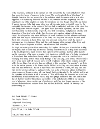 of the mountains, and rustle in the summer air, with a sound like the cedars of Lebanon, when
they move their layers of greenness to the breeze. The word rendered above "abundance" is
doubtful; but there does not seem to be in the psalmist’s mind the contrast which he is often
supposed to be expressing, beautiful and true as it is, between the small beginnings and the
magnificent end of the kingdom on earth. The mountains are here thought of as lofty and barren.
If waving harvests clothe their gaunt sides, how will the vales laugh in plentiful crops! As the
earth yields her increase, so the people of the king shall be multiplied, and from all his cities they
shall spring forth abundant as grass. That figure would bear much expansion; for what could
more beautifully set forth rapidity of growth, close-knit community, multiplication of units, and
absorption of these in a lovely whole, than the picture of a meadow clothed with its grassy
carpet? Such hopes had only partial fulfilment in Israel. Nor have they had adequate fulfilment
up till now. But they lie on the horizon of the future, and they shall one day be reached. Much
that is dim is treasured in them. There may be a renovated world, from which the curse of
barrenness has been banished. There shall be a swift increase of the subjects of the King, until
the earlier hope of the psalm is fulfilled, and all nations shall serve him.
But bright as are the poet’s visions concerning the kingdom, his last gaze is fastened on its king,
and he prays that his name may last forever, and may send forth shoots as long as the sun shines
in the sky. He probably meant no more than a prayer for the continual duration of the dynasty,
and his conception of the name as sending forth shoots was probably that of its being perpetuated
in descendants. But, as has been already noticed, the perpetuity, which he conceived of as
belonging to a family and an office, really belongs to the One King, Jesus Christ, whose Name is
above every name, and will blossom anew in fresh revelations of its infinite contents, not only
while the sun shines, but when its fires are cold and its light quenched. The psalmist’s last desire
is that the ancient promise to the fathers may be fulfilled in the King, their descendant, in whom
men shall bless themselves. So full of blessedness may He seem to all men, that they shall take
Him for the very type of felicity, and desire to be even as He is! In men’s relation to Christ the
phrase assumes a deeper meaning still: and though that is not intended by the psalmist, and is not
the exposition of his words, it still is true that in Christ all blessings for humanity are stored, and
that therefore if men are to be truly blessed they must plunge themselves into Him, and in Him
find all that they need for blessedness and nobility of life and character. If He is our supreme
type of whatsoever things are fair and of good report, and if we have bowed ourselves to Him
because He has delivered us from death, then we share in His life, and all His blessings are
parted among us.
Rev. David Holwick ZL Psalms
First Baptist Church
Ledgewood, New Jersey
December 14, 2014
Psalm 72:1-4,12-14; Luke 2:13-14
I HEARD THE BELLS
 
