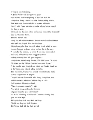 I. Tragedy can be inspiring.
A. Henry Wadsworth Longfellow's poem.
Four months after the beginning of the Civil War, the
Longfellow family, famous for their father's poetry, was in
their home near Boston enjoying a summer afternoon.
Henry's wife Fanny was using a candle when a breeze caused
her dress to ignite.
She raced into the room where her husband was and he desperately
tried to put out the flames.
She died the next day.
Henry did not attend her funeral because he was too overstricken
with grief and the pain from his own burns.
Most photographs show him with a long beard, which he grew
because he could no longer shave his face due to the scars.
A year after the incident, he wrote, "I can make no record of
these days. Better leave them wrapped in silence.
Perhaps someday God will give me peace."
Longfellow's journal entry for Dec. 25th 1862 reads: "'A merry
Christmas' say the children, but that is no more for me."
A few months later, Longfellow's oldest son Charles signed up
in the Union army without telling his father.
That November, Charles was severely wounded in the Battle
of New Hope Church in Virginia.
Coupled with the death of his wife, Henry Longfellow was
moved to write a poem on Christmas Day in 1863.
And in despair I bowed my head;
"There is no peace on earth," I said;
"For hate is strong, and mocks the song
Of peace on earth, good-will to men!"
But it was something he heard that Christmas morning that
gave him new hope:
Then pealed the bells more loud and deep:
"God is not dead, nor doth He sleep;
The Wrong shall fail, the Right prevail,
 