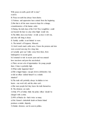 With peace on earth, good-will to men."
#14974
B. Peace on earth has always been elusive.
1) Violence and oppression have existed from the beginning.
2) But that is all the more reason to hope for a change,
a transformation of the human order.
3) During the dark days of the Civil War, Longfellow could
see beyond the hate to a day when Right would win.
4) The Bible does even better - it tells us how it will win,
and who will bring it about.
II. Earthly conflict is not limited to wars.
A. The turmoil of Ferguson, Missouri.
1) I don't watch much cable news, I know the protests and riots
were covered non-stop for a long time.
a) I actually grew up 3 miles away from there, from
kindergarten to second grade.
b) I returned to visit in recent years and was amazed
how run-down and poor the area looked.
c) There are not a lot of opportunities for young people
there. Crime is probably high.
2) What really happened there?
a) Did a trigger-happy cop gun down a defenseless kid,
or did an officer defend himself in a volatile
situation?
b) The truth will probably always be hidden in two
hearts - one won't tell, and the other can't.
c) But most people feel they know the truth themselves.
B. The divisions are stark.
1) Only 47% of whites think the police officer should be
charged with a crime.
2) 90% of blacks do - that's twice as many.
a) Eric Garner's chokehold death on Staten Island
produces a similar disparity.
3) Similar divisions can be seen in politics.
 