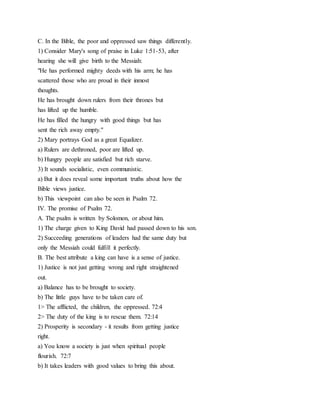 C. In the Bible, the poor and oppressed saw things differently.
1) Consider Mary's song of praise in Luke 1:51-53, after
hearing she will give birth to the Messiah:
"He has performed mighty deeds with his arm; he has
scattered those who are proud in their inmost
thoughts.
He has brought down rulers from their thrones but
has lifted up the humble.
He has filled the hungry with good things but has
sent the rich away empty."
2) Mary portrays God as a great Equalizer.
a) Rulers are dethroned, poor are lifted up.
b) Hungry people are satisfied but rich starve.
3) It sounds socialistic, even communistic.
a) But it does reveal some important truths about how the
Bible views justice.
b) This viewpoint can also be seen in Psalm 72.
IV. The promise of Psalm 72.
A. The psalm is written by Solomon, or about him.
1) The charge given to King David had passed down to his son.
2) Succeeding generations of leaders had the same duty but
only the Messiah could fulfill it perfectly.
B. The best attribute a king can have is a sense of justice.
1) Justice is not just getting wrong and right straightened
out.
a) Balance has to be brought to society.
b) The little guys have to be taken care of.
1> The afflicted, the children, the oppressed. 72:4
2> The duty of the king is to rescue them. 72:14
2) Prosperity is secondary - it results from getting justice
right.
a) You know a society is just when spiritual people
flourish. 72:7
b) It takes leaders with good values to bring this about.
 