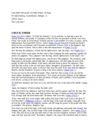 [our] father that people can build bridges, for hope,
for understanding, reconciliation, dialogue, to
achieve peace.
This is the idea."
CHUCK SMITH
Psalm 72:1-20 is entitled, "A Psalm for Solomon." As we read this, we find that it goes far
beyond Solomon and actually is a prophecy of that Son that was promised to David, even Jesus
Christ, who would sit on the throne of David and rule it and establish it in order, in justice, and in
righteousness, from henceforth forever. And so Psalm 72:1-20 transcends beyond just David"s
prayer for his son Solomon, and it becomes an expression of Jesus Christ in the Kingdom Age
upon the throne of David. And so, there is that dual interpretation of Psalm 72:1-20 .
Give the king thy judgments, O God, and thy righteousness unto the king"s son ( Psalm 72:1 ).
When Jesus Christ comes again, the first order is that of judging the earth, gathering together the
nations for judgment. "Give judgment unto thy king, and thy righteousness to the king"s son."
He shall judge thy people with righteousness, and the poor with judgment. The mountains shall
bring peace to the people, and the little hills, by righteousness. He shall judge the poor of the
people, he shall save the children of the needy, and shall break in pieces the oppressor. They
shall fear thee as long as the sun and moon endure, throughout all generations. He shall come
down like rain upon mown grass: as showers that water the earth. In his days shall the righteous
flourish; and the abundance of peace so long as the moon endures ( Psalm 72:2-7 ).
So you see even by the words of the psalm. "They shall fear Thee as long as the sun and the
moon endure, throughout all the generations." So it carries far beyond Solomon to that righteous
King that God had promised to sit upon the throne of David, and to establish it from henceforth
even forever, as long as the moon endures.
He shall have dominion also from sea to sea, and from the river to the ends of the eaRuth ( Psalm
72:8 ).
Again, the kingdom of God covering the entire earth.
They that dwell in the wilderness shall bow before him; and his enemies shall lick the dust. The
kings of Tarshish and the isles shall bring presents: the kings of Sheba and Seba shall offer gifts.
Yea, all kings shall fall down before him: all nations shall serve him ( Psalm 72:9-11 ).
"Every knee shall bow, every tongue shall confess that Jesus Christ is the Lord, to the glory of
God the Father" ( Philippians 2:10-11 ). And the kings of the earth will gather, bring gifts from
all over the world where His kingdom extends, and will bring the praises of the people unto Him
in Jerusalem. The glorious Kingdom Age.
Now when you read of the kings of the earth coming and gathering and paying their homage and
bringing their gifts, who are those kings of the earth? Revelation, chapter1 , verse Psalm 72:5-6,
"Unto Him who loved us and who hath made us unto our God a kingdom of priests, and we shall
reign with Him upon the earth." Revelation, chapter5 , the song of the redeemed saints in heaven,
 