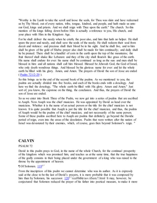 "Worthy is the Lamb to take the scroll and loose the seals, for Thou was slain and have redeemed
us by Thy blood, out of every nation, tribe, tongue, kindred, and people, and hath made us unto
our God, kings and priests. And we shall reign with Thee upon the earth." The church. So this
mention of the kings falling down before Him is actually a reference to you, His church, and
your place with Him in the Kingdom Age.
For he shall deliver the needy when he crieth; the poor also, and him that hath no helper. He shall
spare the poor and needy, and shall save the souls of the needy. He shall redeem their soul from
deceit and violence: and precious shall their blood be in his sight. And he shall live, and to him
shall be given of the gold of Sheba: prayer also shall be made for him continually; and daily shall
he be praised. There shall be a handful of corn in the earth upon the top of the mountains; the
fruit thereof shall shake like Lebanon: and they of the city shall flourish like grass of the earth.
His name shall endure for ever: his name shall be continued as long as the sun: and men shall be
blessed in him: and all nations shall call him blessed. Blessed be Jehovah God, the God of Israel,
who only doeth wondrous things. And blessed be his glorious name for ever: and let the whole
earth be filled with his glory. Amen, and Amen. The prayers of David the son of Jesse are ended
( Psalm 72:12-20 ).
So this brings us to the end of the second book of the psalms. As we mentioned to you, the
psalms are actually divided into five books, and each of the books ends with a doxology. And
here we find the doxology, "The whole earth be filled with His glory. Amen and Amen." Just
sort of, you know, the capstone on the thing, the conclusion. And thus, the prayers of David the
son of Jesse are ended.
So as we enter into Book Three of the Psalm, we now get into a series of psalms that are ascribed
to Asaph. Now Asaph was the chief musician. He was appointed by David as head over the
musicians. Whether it is the name of an actual person or the title for the chief musician is not
known. It is quite possible that Asaph is just the title for the chief musician, and thus, the psalms
of Asaph would be the psalms of the chief musician, and not necessarily of the same person.
Some of these psalms ascribed here to Asaph are psalms that definitely go beyond the Davidic
period of reign, even into the areas of the desolation. Psalm that were written after the nation of
Israel was devastated by their enemies, which, of course, goes then beyond Solomon"s reign. "
CALVIN
PSALM 72
David in this psalm prays to God, in the name of the whole Church, for the continual prosperity
of the kingdom which was promised him, and teaches us at the same time, that the true happiness
of the godly consists in their being placed under the government of a king who was raised to the
throne by the appointment of heaven.
¶ Of Solomon. 119l "
From the inscription of this psalm we cannot determine who was its author. As it is expressly
said at the close to be the last of David’s prayers, it is more probable that it was composed by
him than by Solomon, his successor. 120l "/ccel/bible/asv.iiSam.7.html It may, however, be
conjectured that Solomon reduced the prayer of his father into poetical measure, to make it more
 