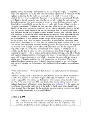 generally known, and to bring it more extensively into use among the people, — a conjecture
which is not improbable. But as the letter ‫,ׁש‬ lamed, has many significations in Hebrew, it may be
explained as denoting that this psalm was composed for or in behalf of Solomon. If this is
admitted, it is to be observed, that under the person of one man there is comprehended the state
of the kingdom through successive ages. After having carefully weighed the whole matter, I am
disposed to acquiesce in the conjecture, that the prayers to which David gave utterance on his
death-bed were reduced by his son into the form of a psalm, with the view of their being kept in
everlasting remembrance. To indicate the great importance of this prayer, and to induce the
faithful with the greater earnestness to unite their prayers with the memorable prayer of this holy
king, it is expressly added, that this is the last which he poured forth. As Solomon did nothing
more than throw into the style of poetry the matter to which his father gave expression, David is
to be considered as the principal author of this inspired composition. Those who would interpret
it simply as a prophecy of the kingdom of Christ, seem to put a construction upon the words
which does violence to them; and then we must always beware of giving the Jews occasion of
making an outcry, as if it were our purpose, sophistically, to apply to Christ those things which
do not directly refer to him. But as David, who was anointed king by the commandment of God,
knew that the terms upon which he and his posterity possessed the kingdom were, that the power
and dominion should at length come to Christ; and as he farther knew that the temporal well-
being of the people was, for the time, comprehended in this kingdom, as held by him and his
posterity, and that from it, which was only a type or shadow, there should at length proceed
something far superior — that is, spiritual and everlasting felicity; knowing, as he did, all this, he
justly made the perpetual duration of this kingdom the object of his most intense solicitude, and
prayed with the deepest earnestness in its behalf, — reiterating his prayer in his last moments,
with the view of distinctly testifying, that of all his cares this was the greatest. What is here
spoken of everlasting dominion cannot be limited to one man, or to a few, nor even to twenty
ages; but there is pointed out the succession which had its end and its complete accomplishment
in Christ.
119 “Ou, pour Solomon.” — Fr marg “Or, for Solomon.” The prefix ‫,ׁש‬ lamed, may be rendered
either of or for
120 To this it may be added, as Dathe observes, that “Solomon could not, without the imputation
of vanity, have predicted in such strains the glory of his reign, the admiration with which he
would be regarded by other nations, and the happiness of his subjects, arising from his prudence
and virtue.” The same writer adds, “But while David, or the inspired author, whoever he was,
predicted the prosperity of Solomon’s reign, the promise given (2 Samuel 7) of that greatest and
best of kings, who was afterwards to arise in the family of David, seems to have been brought
before his mind. This is the reason that the description given is, in various respects, more suited
to the reign of the Messiah than to the reign of Solomon.”
HENRY LAW
15-17. "And He shall live, and to Him shall be given of the gold of Sheba; prayer
also shall be made for Him continually; and daily shall He be praised. There
shall be a handful of corn in the earth upon the top of the mountains; the fruit
 