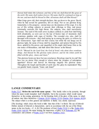 thereof shall shake like Lebanon; and they of the city shall flourish like grass of
the earth. His name shall endure forever; His name shall be continued as long as
the sun; and men shall be blessed in Him; all nations shall call Him blessed."
Other kings grow old; their strength declines, they go down to the grave. David,
when he had served his generation, fell on sleep. Not so our glorious King.
Immortality is His property—eternal days are the duration of His reign. It is the
joy of His willing subjects to present their offerings to Him, and prayer
continually encircles His high throne. His subjects, also, shall marvelously
increase. The seed of His truth sown in places unlikely to yield fruit shall bring
forth abundantly, as corn cast on the top of barren tops of mountains shall
sometimes gladden with signs of fertility. The crowded city, also, shall be
thronged with converts—they shall spring up as among the grass, as willows by
the watercourses. Ages shall run their course; but while the sun hangs out its
glorious light, the name of Jesus shall be magnified, and nations blessed by His
favor, upheld by His power, and magnified in His might shall honor Him as the
one source of blessedness, and shall adore Him forever as the blessed.
18-19. "Blessed be the Lord God, the God of Israel, who alone does wondrous
things. And blessed be His glorious name forever; and let the whole earth be
filled with His glory. Amen, and Amen."
This glorious hymn can have but one conclusion. Doxology must be its end! But
how can we praise Him enough to whom alone the wonders of redemption
appertain? forever and forever let blessings magnify His glorious name.
Throughout the length and breadth of earth may His glory be resplendent! May
our grateful hearts respond, "Amen and Amen!"
LANGE COMMENTARY
Psalm 72:17. Before the sun let his name sprout.—This hardly refers to his posterity, through
whom his name would transplant itself (Hupfeld), but to the occasions which would repeat
themselves in the coming generations for the breaking forth of the glory of this name, in which
all nations may bless themselves ( Genesis 18:18; Genesis 22:18; Genesis 26:4; Genesis 48:20).
The subject which is at first general and indefinite is finally very clearly expressed.
[The doxology which closes this book is fuller than that of the 1 st Book. The use of Jehovah
Elohim instead of Jehovah is characteristic, and is in accordance with the use of the Divine
names in the two books.—C. A. B.] The predicate of God, Psalm 72:18 b, is like Psalm 88:6;
Psalm 136:4; Job 9:8; His name bearing the impression of glory is as Nehemiah 9:5, the
construction and contents of Psalm 72:19 b are from Numbers 14:21.
 