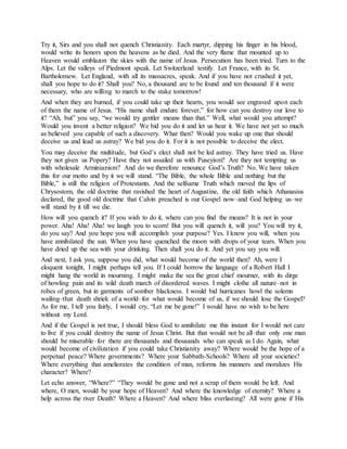 Try it, Sirs and you shall not quench Christianity. Each martyr, dipping his finger in his blood,
would write its honors upon the heavens as he died. And the very flame that mounted up to
Heaven would emblazon the skies with the name of Jesus. Persecution has been tried. Turn to the
Alps. Let the valleys of Piedmont speak. Let Switzerland testify. Let France, with its St.
Bartholomew. Let England, with all its massacres, speak. And if you have not crushed it yet,
shall you hope to do it? Shall you? No, a thousand are to be found and ten thousand if it were
necessary, who are willing to march to the stake tomorrow!
And when they are burned, if you could take up their hearts, you would see engraved upon each
of them the name of Jesus. “His name shall endure forever,” for how can you destroy our love to
it? “Ah, but” you say, “we would try gentler means than that.” Well, what would you attempt?
Would you invent a better religion? We bid you do it and let us hear it. We have not yet so much
as believed you capable of such a discovery. What then? Would you wake up one that should
deceive us and lead us astray? We bid you do it. For it is not possible to deceive the elect.
You may deceive the multitude, but God’s elect shall not be led astray. They have tried us. Have
they not given us Popery? Have they not assailed us with Puseyism? Are they not tempting us
with wholesale Arminianism? And do we therefore renounce God’s Truth? No. We have taken
this for our motto and by it we will stand. “The Bible, the whole Bible and nothing but the
Bible,” is still the religion of Protestants. And the selfsame Truth which moved the lips of
Chrysostom, the old doctrine that ravished the heart of Augustine, the old faith which Athanasius
declared, the good old doctrine that Calvin preached is our Gospel now–and God helping us–we
will stand by it till we die.
How will you quench it? If you wish to do it, where can you find the means? It is not in your
power. Aha! Aha! Aha! we laugh you to scorn! But you will quench it, will you? You will try it,
do you say? And you hope you will accomplish your purpose? Yes. I know you will, when you
have annihilated the sun. When you have quenched the moon with drops of your tears. When you
have dried up the sea with your drinking. Then shall you do it. And yet you say you will.
And next, I ask you, suppose you did, what would become of the world then? Ah, were I
eloquent tonight, I might perhaps tell you. If I could borrow the language of a Robert Hall I
might hang the world in mourning. I might make the sea the great chief mourner, with its dirge
of howling pain and its wild death march of disordered waves. I might clothe all nature–not in
robes of green, but in garments of somber blackness. I would bid hurricanes howl the solemn
wailing–that death shriek of a world–for what would become of us, if we should lose the Gospel?
As for me, I tell you fairly, I would cry, “Let me be gone!” I would have no wish to be here
without my Lord.
And if the Gospel is not true, I should bless God to annihilate me this instant for I would not care
to live if you could destroy the name of Jesus Christ. But that would not be all–that only one man
should be miserable–for there are thousands and thousands who can speak as I do. Again, what
would become of civilization if you could take Christianity away? Where would be the hope of a
perpetual peace? Where governments? Where your Sabbath-Schools? Where all your societies?
Where everything that ameliorates the condition of man, reforms his manners and moralizes His
character? Where?
Let echo answer, “Where?” “They would be gone and not a scrap of them would be left. And
where, O men, would be your hope of Heaven? And where the knowledge of eternity? Where a
help across the river Death? Where a Heaven? And where bliss everlasting? All were gone if His
 