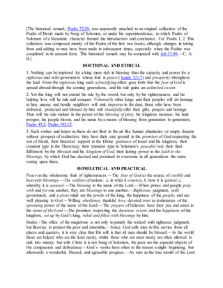 [The historical remark, Psalm 72:20, was apparently attached to an original collection of the
Psalm of David made by Song of Solomon, or under his superintendence, to which Psalm of
Solomon of a Messianic character formed the introduction and conclusion. Vid. Psalm 1, 2. This
collection was composed mainly of the Psalm of the first two books, although changes in taking
from and adding to may have been made in subsequent times, especially when the Psalter was
completed in its present form. This historical remark may be compared with Job 31:40.—C. A.
B.]
DOCTRINAL AND ETHICAL
1. Nothing can be implored for a king more rich in blessing than the capacity and power for a
righteous and mild government whose fruit is peace ( Isaiah 32:17) and prosperity throughout
the land. From the righteous king such a fructifying effect goes forth that the fear of God is
spread abroad through the coming generations, and his rule gains an unlimited extent.
2. Yet this king will not extend his rule by the sword, but only by his righteousness and his
helping love will he rule and conquer. Voluntarily other kings and their peoples will do homage
to him, uneasy and hostile neighbors will sink impotent in the dust, those who have been
delivered, protected and blessed by him will thankfully offer their gifts, prayers and homage.
Thus will his rule endure in the power of the blessing of piety, his kingdom increase, his land
prosper, his people bloom, and his name be a means of blessing from generation to generation,
Psalm 45:2; Psalm 102:12.
3. Such wishes and hopes as these do not float in the air like human phantasies or empty dreams
without prospect of realization; they have their sure ground in the promises of God respecting the
son of David, their historical support in the Divine guidance of Israel and his kingdom, their
constant type in the Theocracy, their transient type in Solomon’s peaceful rule, their final
fulfilment by the Messiah and his kingdom of God, their lasting power in the faith in the
blessings, by which God has decreed and promised to overcome in all generations the curse
resting upon them.
HOMILETICAL AND PRACTICAL
Peace as the wholesome fruit of righteousness.—The fear of God as the source of earthly and
heavenly blessings.—The welfare of nations: a, in what it consists; b, how it is gained; c,
whereby it is assured.—The blessing in the name of the Lord.—When prince and people pray
with and for one another, they are blessings to one another.—Righteous judgment, mild
government, and a pious mind are the jewels of the king, the happiness of the people, and are
well pleasing to God.—Willing obedience, thankful love, devoted trust as testimonies of the
sprouting power of the name of the Lord.—The prayers of believers have their yea and amen in
the name of the Lord.—The promises respecting the duration, extent, and the happiness of the
kingdom, set up by God’s king, ruled and filled with blessings by him.
Starke : The office of the magistrate is not only to punish the wicked with righteous judgment,
but likewise to protect the poor and miserable.—Since God calls men to His service from all
places and quarters, it is very clear that His will is that all men should be blessed.—In the world
those are helped who are the least needy, whilst those who are most needy are often allowed to
sink into misery; but with Christ it is not Song of Solomon, the poor are the especial objects of
His compassion and deliverance.—God’s works have often to the reason a slight beginning, but
afterwards a wonderful, blessed, and agreeable progress.—As sure as the true mouth of the Lord
 