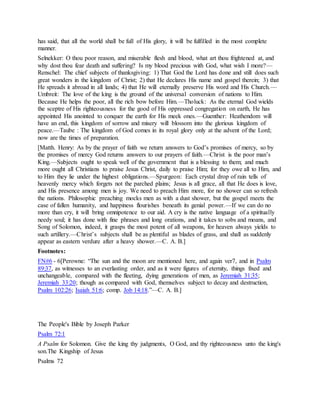 has said, that all the world shall be full of His glory, it will be fulfilled in the most complete
manner.
Selnekker: O thou poor reason, and miserable flesh and blood, what art thou frightened at, and
why dost thou fear death and suffering? Is my blood precious with God, what wish I more?—
Renschel: The chief subjects of thanksgiving: 1) That God the Lord has done and still does such
great wonders in the kingdom of Christ; 2) that He declares His name and gospel therein; 3) that
He spreads it abroad in all lands; 4) that He will eternally preserve His word and His Church.—
Umbreit: The love of the king is the ground of the universal conversion of nations to Him.
Because He helps the poor, all the rich bow before Him.—Tholuck: As the eternal God wields
the sceptre of His righteousness for the good of His oppressed congregation on earth, He has
appointed His anointed to conquer the earth for His meek ones.—Guenther: Heathendom will
have an end, this kingdom of sorrow and misery will blossom into the glorious kingdom of
peace.—Taube : The kingdom of God comes in its royal glory only at the advent of the Lord;
now are the times of preparation.
[Matth. Henry: As by the prayer of faith we return answers to God’s promises of mercy, so by
the promises of mercy God returns answers to our prayers of faith.—Christ is the poor man’s
King.—Subjects ought to speak well of the government that is a blessing to them; and much
more ought all Christians to praise Jesus Christ, daily to praise Him; for they owe all to Him, and
to Him they lie under the highest obligations.—Spurgeon: Each crystal drop of rain tells of
heavenly mercy which forgets not the parched plains; Jesus is all grace, all that He does is love,
and His presence among men is joy. We need to preach Him more, for no shower can so refresh
the nations. Philosophic preaching mocks men as with a dust shower, but the gospel meets the
case of fallen humanity, and happiness flourishes beneath its genial power.—If we can do no
more than cry, it will bring omnipotence to our aid. A cry is the native language of a spiritually
needy soul; it has done with fine phrases and long orations, and it takes to sobs and moans, and
Song of Solomon, indeed, it grasps the most potent of all weapons, for heaven always yields to
such artillery.—Christ’s subjects shall be as plentiful as blades of grass, and shall as suddenly
appear as eastern verdure after a heavy shower.—C. A. B.]
Footnotes:
FN#6 - 6[Perowne: “The sun and the moon are mentioned here, and again ver7, and in Psalm
89:37, as witnesses to an everlasting order, and as it were figures of eternity, things fixed and
unchangeable, compared with the fleeting, dying generations of men, as Jeremiah 31:35;
Jeremiah 33:20; though as compared with God, themselves subject to decay and destruction,
Psalm 102:26; Isaiah 51:6; comp. Job 14:18.”—C. A. B.]
The People's Bible by Joseph Parker
Psalm 72:1
A Psalm for Solomon. Give the king thy judgments, O God, and thy righteousness unto the king's
son.The Kingship of Jesus
Psalms 72
 
