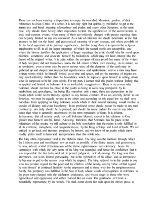 There has not been wanting a disposition to empty the so-called Messianic psalms, of their
references to Jesus Christ. In a sense, it is not only right but spiritually profitable to get at the
immediate and literal meaning of prophecy and psalm, and every other Scripture; at the same
time, why should there be any other disposition to limit the signification of the sacred writers to
local and transient events, when many of them are evidently charged with greater meaning than
can be justly limited to any one occasion? As a rule of criticism we should determine in the first
instance to find out the literal and grammatical meaning of every passage, and where possible to
fix the local operation of its primary significance; but this being done it is open to the religious
imagination to fill in all the larger meanings of which the sacred words are susceptible, and
where the history justifies the application of larger meanings the critic should take his stand upon
historical conditions and vindicate himself by realisations which may not have entered into the
dream of the original writer. It is quite within the compass of easy proof that many of the writers
of holy Scripture did not themselves know the full extent of their own meaning. As in nature, so
in revelation; even a stone may be put to various uses; all the elements of the earth may be
gathered up and shaped into unexpected significations and symbolisms: and so a man may have
written words which he himself limited as to time and space, and yet the meaning of inspiration
may reach infinitely further than the boundaries which he imposed upon himself in setting down
what he supposed to be his own words. For my part, I cannot read this psalm without feeling that
as applied and limited to Solomon it is an intolerable exaggeration. There is no reason why
Solomon should not take his place in the psalm as being in some way prefigured by its
symbolism and apocalypse, but being like ourselves only a man, there are expressions in the
psalm which could not be literally applied to any human creature. If we are severely literal in one
direction, we must be equally severe in the other; and according to this equal law we shall save
ourselves from applying to King Solomon words which in their natural meaning would involve a
species of idolatry and even blasphemy. In no profound sense should prayer be made to any man
continually, nor daily should he be praised; nor should his name endure for ever in any other
sense than what is generally understood by the term reputation or fame. It is evident,
furthermore, that all nations could not call Solomon blessed, except in his relations to One
greater than himself and his father. Allowing, therefore, that Solomon has his place in the
references of this psalm, we still adhere to the holy conviction that the psalm is only fulfilled in
all its emblems, metaphors, and prognostications, by the King of kings and Lord of lords. We are
entitled to go back and interpret prophecy by history, and we know of no psalm which more
readily yields itself to historical interpretation than this noble ode.
The king often represented God to the Hebrew mind. The king was the medium through which
the Hebrew poet and worshipper saw as much as possible of the divine nature and government;
he was, indeed, a kind of incarnation of the divine righteousness and clemency: hence the
veneration with which the very name of the king was regarded, and hence the confidence that it
was impossible for him to be wicked, to pervert judgment, or to do wrong. The king was thus
interpreted, not in his limited personality, but in the symbolism of his office, and so interpreted
he became as god to the nations over which he reigned. The king referred to in this psalm is one
who has peculiar regard for the poor and the children of the needy, and by virtue of that regard
he sets himself in continual hostility to the oppressor and to those who live by unrighteousness.
Surely this prophecy was fulfilled in the Son of God, whose words of recognition in reference to
the poor were charged with the sublimest tenderness, and whose anger to those who were
hypocritical and oppressive and selfish burned like an oven. The gentleness of Christ is
beautifully represented by the words, "He shall come down like rain upon the mown grass: as
 