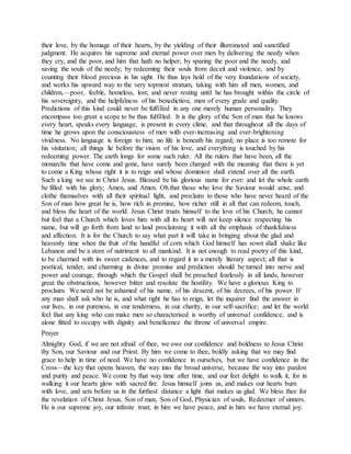 their love, by the homage of their hearts, by the yielding of their illuminated and sanctified
judgment. He acquires his supreme and eternal power over men by delivering the needy when
they cry, and the poor, and him that hath no helper; by sparing the poor and the needy, and
saving the souls of the needy; by redeeming their souls from deceit and violence, and by
counting their blood precious in his sight. He thus lays hold of the very foundations of society,
and works his upward way to the very topmost stratum, taking with him all men, women, and
children,—poor, feeble, homeless, lost; and never resting until he has brought within the circle of
his sovereignty, and the helpfulness of his benediction, men of every grade and quality.
Predictions of this kind could never be fulfilled in any one merely human personality. They
encompass too great a scope to be thus fulfilled. It is the glory of the Son of man that he knows
every heart, speaks every language, is present in every clime, and that throughout all the days of
time he grows upon the consciousness of men with ever-increasing and ever-brightening
vividness. No language is foreign to him; no life is beneath his regard; no place is too remote for
his visitation; all things lie before the vision of his love, and everything is touched by his
redeeming power. The earth longs for some such ruler. All the rulers that have been, all the
monarchs that have come and gone, have surely been charged with the meaning that there is yet
to come a King whose right it is to reign and whose dominion shall extend over all the earth.
Such a king we see in Christ Jesus. Blessed be his glorious name for ever: and let the whole earth
be filled with his glory; Amen, and Amen. Oh that those who love the Saviour would arise, and
clothe themselves with all their spiritual light, and proclaim to those who have never heard of the
Son of man how great he is, how rich in promise, how richer still in all that can redeem, touch,
and bless the heart of the world. Jesus Christ trusts himself to the love of his Church; he cannot
but feel that a Church which loves him with all its heart will not keep silence respecting his
name, but will go forth from land to land proclaiming it with all the emphasis of thankfulness
and affection. It is for the Church to say what part it will take in bringing about the glad and
heavenly time when the fruit of the handful of corn which God himself has sown shall shake like
Lebanon and be a store of nutriment to all mankind. It is not enough to read poetry of this kind,
to be charmed with its sweet cadences, and to regard it in a merely literary aspect; all that is
poetical, tender, and charming in divine promise and prediction should be turned into nerve and
power and courage, through which the Gospel shall be preached fearlessly in all lands, however
great the obstructions, however bitter and resolute the hostility. We have a glorious King to
proclaim. We need not be ashamed of his name, of his descent, of his decrees, of his power. If
any man shall ask who he is, and what right he has to reign, let the inquirer find the answer in
our lives, in our pureness, in our tenderness, in our charity, in our self-sacrifice; and let the world
feel that any king who can make men so characterised is worthy of universal confidence, and is
alone fitted to occupy with dignity and beneficence the throne of universal empire.
Prayer
Almighty God, if we are not afraid of thee, we owe our confidence and boldness to Jesus Christ
thy Son, our Saviour and our Priest. By him we come to thee, boldly asking that we may find
grace to help in time of need. We have no confidence in ourselves, but we have confidence in the
Cross—the key that opens heaven, the way into the broad universe, because the way into pardon
and purity and peace. We come by that way time after time, and our feet delight to walk it, for in
walking it our hearts glow with sacred fire. Jesus himself joins us, and makes our hearts burn
with love, and sets before us in the furthest distance a light that makes us glad. We bless thee for
the revelation of Christ Jesus, Son of man, Son of God, Physician of souls, Redeemer of sinners.
He is our supreme joy, our infinite trust; in him we have peace, and in him we have eternal joy.
 