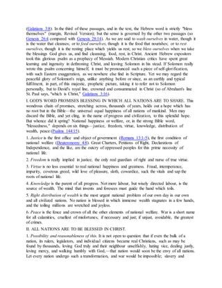 (Galatians 3:8). In the third of these passages, and in the text, the Hebrew word is strictly "bless
themselves" (margin, Revised Version); but the sense is governed by the other two passages (so
Genesis 26:4 compared with Genesis 28:14). As we are said to wash ourselves in water, though it
is the water that cleanses; or to feed ourselves, though it is the food that nourishes; or to rest
ourselves, though it is the resting place which yields us rest; so we bless ourselves when we take
the blessings God gives us, and find cleansing, food, rest, in Christ. Ancient Hebrew expositors
took this glorious psalm as a prophecy of Messiah. Modern Christian critics have spent great
learning and ingenuity in dethroning Christ, and leaving Solomon in his stead. If Solomon really
wrote this psalm concerning himself, it must be pronounced such a piece of self-glorification,
with such Eastern exaggeration, as we nowhere else find in Scripture. Yet we may regard the
peaceful glory of Solomon's reign, unlike anything before or since, as an earthly and typical
fulfilment, in part, of this majestic, prophetic picture, taking it to refer not to Solomon
personally, but to David's royal line, crowned and consummated in Christ (so of Abraham's line
St. Paul says, "which is Christ," Galatians 3:16).
I. GOD'S WORD PROMISES BLESSING IN WHICH ALL NATIONS ARE TO SHARE. This
wondrous chain of promises, stretching across, thousands of years, holds out a hope which has
no root but in the Bible—the universal equal happiness of all nations of mankind. Men may
discard the Bible, and yet cling, in the name of progress and civilization, to this splendid hope.
But whence did it spring? National happiness or welfare, or, in the strong Bible word,
"blessedness," depends on six things—justice, freedom, virtue, knowledge, distribution of
wealth, peace (Psalms 144:15).
1. Justice is the first office and object of government (Romans 13:1-5), the first condition of
national welfare (Deuteronomy 4:8). Great Charters, Petitions of Right, Declarations of
Independence, and the like, are the outcry of oppressed peoples for this prime necessity of
national life.
2. Freedom is really implied in justice, the only real guardian of right and nurse of true virtue.
3. Virtue is no less essential to real national happiness and greatness. Fraud, intemperance,
impurity, covetous greed, wild love of pleasure, sloth, cowardice, suck the vitals and sap the
roots of national life.
4. Knowledge is the parent of all progress. Not mere labour, but wisely directed labour, is the
source of wealth. The mind that invents and foresees must guide the hand which toils.
5. Right distribution of wealth is the most urgent national problem of our own day in our own
and all civilized nations. No nation is blessed in which immense wealth stagnates in a few hands,
and the toiling millions are wretched and joyless.
6. Peace is the fence and crown of all the other elements of national welfare. War is a short name
for all calamities, cruellest of misfortunes, if necessary and just; if unjust, avoidable, the greatest
of crimes.
II. ALL NATIONS ARE TO BE BLESSED IN CHRIST.
1. Possibility and reasonableness of this. It is not open to question that if even the bulk of a
nation, its rulers, legislators, and individual citizens became real Christians, such as may be
found by thousands, loving God truly and their neighbour unselfishly, hating vice, dealing justly,
loving mercy, and walking humbly with God,—that nation would soon be the envy of all nations.
Let every nation undergo such a transformation, and war would be impossible; slavery and
 