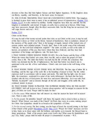 devotion to him they find their highest honour and their highest happiness. In this kingdom alone
can liberty, equality, and fraternity, in the truest sense, be enjoyed.
IV. THE FUTURE TRIUMPHS THAT MAY BE CONFIDENTLY EXPECTED. This kingdom
is destined to grow from more to more; it has an unlimited power of expansiveness (Psalms 72:8,
Psalms 72:13); it is also marked by stability. Earthly kingdoms have their rise and fall; but this
kingdom is unshakable and eternal. It begins on earth, but is carried up to heaven. Other kings
may have successors, though often the direct succession fails; but this King has no successor, but
will reign forever and ever.—W.F.
Psalms 72:15
Christ on the throne.
If it may be said of the twenty-second psalm that it lets us see Christ on the cross, it may be said
of this that it shows us Christ on the throne. Instead of humiliation, there is exaltation; instead of
the mockery of "the purple robe," there is the homage of angels; instead of the wicked cries of
envious priests and a deluded people, "Crucify him!" there is the joyful song of the redeemed,
"Alleluia, for the Lord God omnipotent reigneth!" The saints on earth, as well as the saints in
heaven, are partakers of this joy; they know whom they have believed, and they have had
experience of his benign and righteous rule. We learn here—
I. THAT WHERE CHRIST REIGNS THERE IS LIFE. He is the Source and the Giver of life.
Where the waters that Ezekiel saw came, there was life; and so where the gospel of Christ
comes, there is life. The mind that before was dark has the life of truth; the conscience that
before was dormant has the life of righteousness; the heart that before was dead in sins is
quickened to the new life of love and holiness. Christ's rule ever tends to the well being of his
people.
II. THAT WHERE THERE IS LIFE THERE WILL BE PRAYER. The first sign of infant life is
breathing; and the first sign of the soul's life is the breathing of prayer to God. The life within
expresses itself in accordance with its nature and needs. The mind that has light cries for more
light; the conscience, awakened to a sense of sin, seeks deliverance; the heart that has been
touched with the love of God yearns for more love and nearer fellowship. So it was with Paul.
"Behold, he prayeth!" and so onward, through all the toils and struggles of his noble life, he
continued instant in prayer.
III. THAT WHERE THERE IS PRAYER THE SUPREME DESIRE WILL BE THE GLORY
OF CHRIST. Self will be lost in love. Concern about ourselves will be merged in concern for the
glory of Christ our Lord. "Prayer shall be made for him."
1. For his cause. What interests him will interest us; what lies nearest his heart will be nearest
ours. There is unity of life.
2. For his people. He identifies himself with them. He regards what is done to them as done to
himself. When "prayer was made of the Church" for Peter, they were, in a sense, making prayer
for Christ. Our sympathies should be as broad as the sympathies of Christ.
3. For his second coming. His first coming was the hope of Israel; his second coming is the hope
of the Church of the gospel (Revelation 22:20; Titus 2:13). "Prayer for Christ" increases our love
to him, binds us in closer union with the brethren, and enables us to transmit the blessed hope to
future generations. Think of the prayers made every Lord's day! What cause for thankfulness and
joy! Yea, "daily" prayer shall be made till prayer is consummated in praise.—W.F.
 