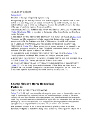 HOMILIES BY C. SHORT
Psalms 72:1-7
The effect of the anger of a perfectly righteous King.
Most probably put into form by Solomon, even if David suggested the substance of it. It is the
portrait of an ideal King, never yet realized completely by any earthly monarch, and finds its
perfect fulfilment only in Christ and his kingdom. Solomon did not fulfil it. It shows the effects
of the reign of a perfectly righteous King such as Christ.
I. HE PROCLAIMS AND ADMINISTERS ONLY RIGHTEOUS LAWS AND JUDGMENTS.
(Psalms 72:1, Psalms 72:2.) In opposition to the injustice of the despot. but the true King has a
passion for justice.
II. THE REIGN OF RIGHTEOUSNESS BRINGS IN THE REIGN OF PEACE. (Psalms 72:3.)
"Mountains and hills are mentioned as being characteristic features of the country." Peace is
always spoken of in the Scriptures as the fruit of righteousness—in public and in private.
III. IT UPHOLDS AND VINDICATES THE RIGHTS OF THE POOR AGAINST ALL
OPPRESSION. (Psalms 72:4.) Those who are born to poverty are more or less regarded by an
unrighteous government as having no rights. Christianity expresses the cause of the poor, and
vindicates their rights against all injustice and selfishness.
IV. RIGHTEOUS RULE TEACHES THE PEOPLE THE FEAR OF GOD. (Psalms 72:5.)
Corrupt government encourages licentiousness and irreligion among the people.
V. RIGHTEOUS GOVERNMENT QUICKENS AND FERTILIZES ALL THE AFFAIRS OF A
NATION. (Psalms 72:6.) As rain quickens and fertilizes the dry earth.
VI. GOOD MEN PROSPER AND HAVE PEACE UNDER RIGHTEOUS GOVERNMENT.
(Psalms 72:7.) But are mostly persecuted and despoiled of their liberty and rights under a
tyrannical rule. It is the office of a righteous king to defend the righteous; but it is Christ's work
to make men righteous by fashioning their minds anew by his Holy Spirit.—S.
Charles Simeon's Horae Homileticae
Psalms 72
EXCELLENCE OF CHRIST’S GOVERNMENT
Psalms 72:6-11. He shall come down like rain upon the mown grass; as showers that water the
earth. In his days shall the righteous flourish, and abundance of peace so long as the moon
endureth. He shall hate dominion also from sea to sea, and from the river unto the ends of the
earth. They that dwell in the wilderness shall bow before him, and his enemies shall lick the dust.
The kings of Tarshish and of the Isles shall bring presents; the kings of Sheba and Seba shall
offer gifts: yea, all kings shall fall down before him: all nations shall serve him.
THE priesthood of Christ is that to which our attention is principally called in the New
Testament; the Epistle to the Hebrews being almost exclusively written upon that subject: but in
 