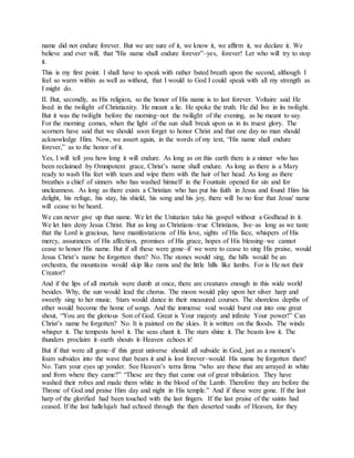 name did not endure forever. But we are sure of it, we know it, we affirm it, we declare it. We
believe and ever will, that "His name shall endure forever”–yes, forever! Let who will try to stop
it.
This is my first point. I shall have to speak with rather bated breath upon the second, although I
feel so warm within as well as without, that I would to God I could speak with all my strength as
I might do.
II. But, secondly, as His religion, so the honor of His name is to last forever. Voltaire said He
lived in the twilight of Christianity. He meant a lie. He spoke the truth. He did live in its twilight.
But it was the twilight before the morning–not the twilight of the evening, as he meant to say.
For the morning comes, when the light of the sun shall break upon us in its truest glory. The
scorners have said that we should soon forget to honor Christ and that one day no man should
acknowledge Him. Now, we assert again, in the words of my text, “His name shall endure
forever,” as to the honor of it.
Yes, I will tell you how long it will endure. As long as on this earth there is a sinner who has
been reclaimed by Omnipotent grace, Christ’s name shall endure. As long as there is a Mary
ready to wash His feet with tears and wipe them with the hair of her head. As long as there
breathes a chief of sinners who has washed himself in the Fountain opened for sin and for
uncleanness. As long as there exists a Christian who has put his faith in Jesus and found Him his
delight, his refuge, his stay, his shield, his song and his joy, there will be no fear that Jesus' name
will cease to be heard.
We can never give up that name. We let the Unitarian take his gospel without a Godhead in it.
We let him deny Jesus Christ. But as long as Christians–true Christians, live–as long as we taste
that the Lord is gracious, have manifestations of His love, sights of His face, whispers of His
mercy, assurances of His affection, promises of His grace, hopes of His blessing–we cannot
cease to honor His name. But if all these were gone–if we were to cease to sing His praise, would
Jesus Christ’s name be forgotten then? No. The stones would sing, the hills would be an
orchestra, the mountains would skip like rams and the little hills like lambs. For is He not their
Creator?
And if the lips of all mortals were dumb at once, there are creatures enough in this wide world
besides. Why, the sun would lead the chorus. The moon would play upon her silver harp and
sweetly sing to her music. Stars would dance in their measured courses. The shoreless depths of
ether would become the home of songs. And the immense void would burst out into one great
shout, “You are the glorious Son of God. Great is Your majesty and infinite Your power!” Can
Christ’s name be forgotten? No. It is painted on the skies. It is written on the floods. The winds
whisper it. The tempests howl it. The seas chant it. The stars shine it. The beasts low it. The
thunders proclaim it–earth shouts it–Heaven echoes it!
But if that were all gone–if this great universe should all subside in God, just as a moment’s
foam subsides into the wave that bears it and is lost forever–would His name be forgotten then?
No. Turn your eyes up yonder. See Heaven’s terra firma “who are these that are arrayed in white
and from where they came?” “These are they that came out of great tribulation. They have
washed their robes and made them white in the blood of the Lamb. Therefore they are before the
Throne of God and praise Him day and night in His temple.” And if these were gone. If the last
harp of the glorified had been touched with the last fingers. If the last praise of the saints had
ceased. If the last hallelujah had echoed through the then deserted vaults of Heaven, for they
 