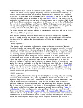 the Old Testament there seems to be a far more studied exhibition of his kingly office. The whole
Levitical law indeed typically displayed his priestly character: but the Prophets continually, in
the most express terms, declared, that the person, who was to be “a child born and a son given,”
should have “the government upon his shoulder [Note: Isaiah 9:6-7.],” and that an universal and
everlasting dominion should be committed to him [Note: Daniel 7:13-14.]. The psalm before us
is altogether occupied in describing the nature of his government, and the blessings which should
result from it. There was doubtless some reference to Solomon, who was the first of the Israelites
that was both “a king, and a king’s son [Note: ver. 1.]:” but the language in many parts cannot
with any truth or propriety be applied to him: it can relate to none but Him who was greater than
Solomon, even to the Messiah, whose glory no words can adequately describe.
The sublime passage which we have selected for our meditation at this time, will lead us to shew,
I. The nature of Christ’s government—
It has generally happened, that those whose power has been most absolute have been most
tyrannical in their use of it; and that they have sought rather the aggrandizement of themselves
than the good of their subjects. But the administration of Christ, like the influence of the
heavens, is,
1. Gently operative—
[“The showers gently descending on the parched ground, or the new-mown grass,” insinuate
themselves in a silent and imperceptible manner to the roots, and cause the suspended powers of
vegetation to exert themselves with renewed vigour. It is thus that Christ, by his word and Spirit,
renovates the soul. He comes not with the sanctions of the law, which, like an impetuous torrent
or a desolating tempest, spread terror and dismay: he descends to us rather in mild invitations
and gracious promises, which, through the effectual influences of his Spirit, penetrate the
recesses of the heart, and give life and vigour to the whole man. When once we are cut down, as
it were, and made to feel our need of him, then he pours upon us the riches of his grace, to
soften, the hardness of our hearts, and to invigorate the withered faculties of our souls. As it was
not by “the wind, the earthquake, or the fire, that God wrought upon Elijah, but by the still small
voice,” at the sound of which the prophet “wrapped his face in his mantle [Note: 1 Kings 19:11-
13.];” so it is with respect to the secret visits of our Lord. When he is pleased to speak to us in
the mild accents of his love, then the heart is dissolved in tenderness and contrition, or sweetly
elevated in devout and grateful adorations.]
2. Richly productive—
[The sickly plants, when watered, raise up their drooping heads, and bring forth, each according
to its nature, their proper fruits. Thus, in the day of Christ’s descent upon the souls of the
“righteous, they flourish:” and “peace,” the first-fruit of the Spirit, “abounds within them.” The
image in the text beautifully represents the change which is produced, when “a season of
refreshing comes from the presence of the Lord:” the person thus highly favoured “flourishes”
like the palm-tree; he becomes as “a tree planted by the rivers of water, that bringeth forth fruit
in his season: his leaf does not wither; and whatsoever he doeth, it prospers [Note: Psalms 92:12-
13; Psalms 1:3.].” If the sun of persecution arise upon him, it does not now scorch him and
destroy his root [Note: Matthew 13:6; Matthew 13:21. with Jeremiah 17:8 and Hosea 14:5-7.],
but rather calls into activity his vital energies; and serves only to display with fuller evidence the
communications he has received from heaven. Nothing now robs him of his peace. Much as he
laments his former iniquities, they no longer disturb his peace, because the guilt of them is
 