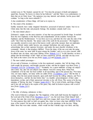 washed away in “the fountain opened for sin.” Nor does the prospect of death and judgment
appal him, because “he knows in whom he has believed,” and that “there is no condemnation to
them that are in Christ Jesus.” His rapturous joys may intermit and subside, but his peace shall
continue “as long as the moon endureth.”]
A due consideration of these things will lead us to rejoice in,
II. The extent of his dominion—
Earthly monarchs have vainly imagined themselves possessed of universal empire: but it is to
Christ alone that this truly and properly belongs. His dominion extends itself over,
1. The most distant places—
[Solomon’s empire was the most extensive of any that was governed by Jewish kings. It reached
from the river Euphrates to the Red Sea; and comprehended all the countries between the
Euphrates and the Mediterranean: “it was from sea to sea, and from the river unto the ends of the
earth.” But Christ has literally “the utmost ends of the earth for his possession.” His kingdom
was speedily erected in every part of the known world: and at this moment there are multitudes
in every civilized nation under heaven, yea, amongst barbarians also and savages, who
acknowledge him as their supreme Governor, and render the most cheerful obedience to his
commands. Already is that prophecy fulfilled, “From the rising of the sun even unto the going
down of the same, my name shall be great among the Gentiles; and in every place incense shall
be offered unto my name, and a pure offering [Note: Malachi 1:11.].” In this therefore we have a
pledge that the knowledge of him “shall yet more extensively prevail, and shall one day cover
the earth as the waters cover the sea [Note: Isaiah 11:9 and Zechariah 14:9.].”]
2. The most exalted personages—
[It was said of Solomon, in reference to the fore-mentioned countries, that “all the kings of the
earth sought his presence, and brought presents to him; and that he reigned over them [Note: 2
Chronicles 9:23-24; 2 Chronicles 9:26.].” Nominally too, a great multitude of kings are subject
unto Christ: but, alas! his real subjects have hitherto been few among them. What Paul
complained of in his time has been verified in all succeeding ages to the present day; “Not many
wise, not many mighty, not many noble are called [Note: 1 Corinthians 1:26.].” But the time is
coming when the most potent monarchs upon earth shall become his willing subjects, and “bow
down themselves, and lick the dust before him,” in a humble acknowledgment of their entire
dependence on him, and of their unreserved devotion to his will [Note: This seems to be the true
meaning of “licking the dust.” Compare Isaiah 49:23.]. “He is Lord of lords, and King of kings:”
and if any will not bend to the sceptre of his grace, they shall be broken in pieces with a rod of
iron [Note: Psalms 2:9.].]
Infer—
1. The folly of refusing submission to him—
[The word of Jehovah is pledged, that “the kingdoms of the earth shall become the kingdoms of
the Lord and of his Christ [Note: Revelation 11:15.]:” vea, the Lord Jesus Christ himself hath
“sworn, that unto him every knee shall bow, and every tongue shall swear [Note: Isaiah 45:23.].”
To what purpose then shall we hold out against him, when we know what must infallibly be the
issue of the contest? He has told us what he will say to his attendants in the last day; “Bring
hither those that were mine enemies, which would not that I should reign over them, and slay
 