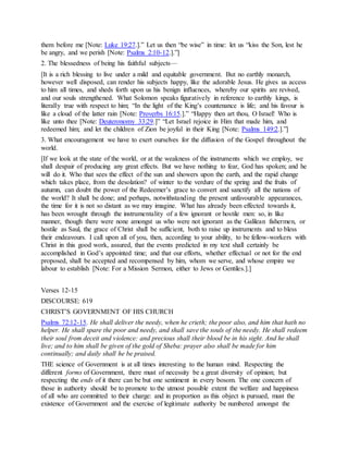 them before me [Note: Luke 19:27.].” Let us then “be wise” in time: let us “kiss the Son, lest he
be angry, and we perish [Note: Psalms 2:10-12.].”]
2. The blessedness of being his faithful subjects—
[It is a rich blessing to live under a mild and equitable government. But no earthly monarch,
however well disposed, can render his subjects happy, like the adorable Jesus. He gives us access
to him all times, and sheds forth upon us his benign influences, whereby our spirits are revived,
and our souls strengthened. What Solomon speaks figuratively in reference to earthly kings, is
literally true with respect to him; “In the light of the King’s countenance is life; and his favour is
like a cloud of the latter rain [Note: Proverbs 16:15.].” “Happy then art thou, O Israel! Who is
like unto thee [Note: Deuteronomy 33:29.]” “Let Israel rejoice in Him that made him, and
redeemed him; and let the children of Zion be joyful in their King [Note: Psalms 149:2.].”]
3. What encouragement we have to exert ourselves for the diffusion of the Gospel throughout the
world.
[If we look at the state of the world, or at the weakness of the instruments which we employ, we
shall despair of producing any great effects. But we have nothing to fear, God has spoken; and he
will do it. Who that sees the effect of the sun and showers upon the earth, and the rapid change
which takes place, from the desolation? of winter to the verdure of the spring and the fruits of
autumn, can doubt the power of the Redeemer’s grace to convert and sanctify all the nations of
the world? It shall be done; and perhaps, notwithstanding the present unfavourable appearances,
the time for it is not so distant as we may imagine. What has already been effected towards it,
has been wrought through the instrumentality of a few ignorant or hostile men: so, in like
manner, though there were none amongst us who were not ignorant as the Galilean fishermen, or
hostile as Saul, the grace of Christ shall be sufficient, both to raise up instruments and to bless
their endeavours. I call upon all of you, then, according to your ability, to be fellow-workers with
Christ in this good work, assured, that the events predicted in my text shall certainly be
accomplished in God’s appointed time; and that our efforts, whether effectual or not for the end
proposed, shall be accepted and recompensed by him, whom we serve, and whose empire we
labour to establish [Note: For a Mission Sermon, either to Jews or Gentiles.].]
Verses 12-15
DISCOURSE: 619
CHRIST’S GOVERNMENT OF HIS CHURCH
Psalms 72:12-15. He shall deliver the needy, when he crieth; the poor also, and him that hath no
helper. He shall spare the poor and needy, and shall save the souls of the needy. He shall redeem
their soul from deceit and violence: and precious shall their blood be in his sight. And he shall
live; and to him shall be given of the gold of Sheba: prayer also shall be made for him
continually; and daily shall he be praised.
THE science of Government is at all times interesting to the human mind. Respecting the
different forms of Government, there must of necessity be a great diversity of opinion; but
respecting the ends of it there can be but one sentiment in every bosom. The one concern of
those in authority should be to promote to the utmost possible extent the welfare and happiness
of all who are committed to their charge: and in proportion as this object is pursued, must the
existence of Government and the exercise of legitimate authority be numbered amongst the
 