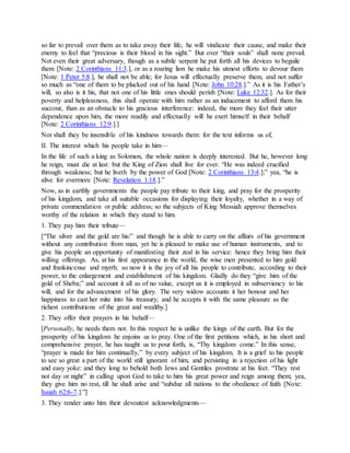 so far to prevail over them as to take away their life, he will vindicate their cause, and make their
enemy to feel that “precious is their blood in his sight.” But over “their souls” shall none prevail.
Not even their great adversary, though as a subtle serpent he put forth all his devices to beguile
them [Note: 2 Corinthians 11:3.], or as a roaring lion he make his utmost efforts to devour them
[Note: 1 Peter 5:8.], he shall not be able; for Jesus will effectually preserve them, and not suffer
so much as “one of them to be plucked out of his hand [Note: John 10:28.].” As it is his Father’s
will, so also is it his, that not one of his little ones should perish [Note: Luke 12:32.]. As for their
poverty and helplessness, this shall operate with him rather as an inducement to afford them his
succour, than as an obstacle to his gracious interference: indeed, the more they feel their utter
dependence upon him, the more readily and effectually will he exert himself in their behalf
[Note: 2 Corinthians 12:9.].]
Nor shall they be insensible of his kindness towards them: for the text informs us of,
II. The interest which his people take in him—
In the life of such a king as Solomon, the whole nation is deeply interested. But he, however long
he reign, must die at last: but the King of Zion shall live for ever. “He was indeed crucified
through weakness; but he liveth by the power of God [Note: 2 Corinthians 13:4.];” yea, “he is
alive for evermore [Note: Revelation 1:18.].”
Now, as in earthly governments the people pay tribute to their king, and pray for the prosperity
of his kingdom, and take all suitable occasions for displaying their loyalty, whether in a way of
private commendation or public address; so the subjects of King Messiah approve themselves
worthy of the relation in which they stand to him.
1. They pay him their tribute—
[“The silver and the gold are his:” and though he is able to carry on the affairs of his government
without any contribution from man, yet he is pleased to make use of human instruments, and to
give his people an opportunity of manifesting their zeal in his service: hence they bring him their
willing offerings. As, at his first appearance in the world, the wise men presented to him gold
and frankincense and myrrh; so now it is the joy of all his people to contribute, according to their
power, to the enlargement and establishment of his kingdom. Gladly do they “give him of the
gold of Sheba;” and account it all as of no value, except us it is employed in subserviency to his
will, and for the advancement of his glory. The very widow accounts it her honour and her
happiness to cast her mite into his treasury; and he accepts it with the same pleasure as the
richest contributions of the great and wealthy.]
2. They offer their prayers in his behalf—
[Personally, he needs them not. In this respect he is unlike the kings of the earth. But for the
prosperity of his kingdom he enjoins us to pray. One of the first petitions which, in his short and
comprehensive prayer, he has taught us to pour forth, is, “Thy kingdom come.” In this sense,
“prayer is made for him continually,” by every subject of his kingdom. It is a grief to his people
to see so great a part of the world still ignorant of him, and persisting in a rejection of his light
and easy yoke: and they long to behold both Jews and Gentiles prostrate at his feet. “They rest
not day or night” in calling upon God to take to him his great power and reign among them; yea,
they give him no rest, till he shall arise and “subdue all nations to the obedience of faith [Note:
Isaiah 62:6-7.].”]
3. They render unto him their devoutest acknowledgments—
 