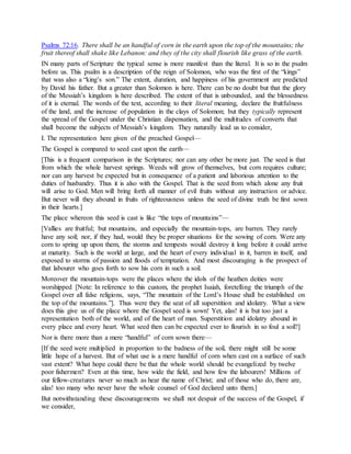 Psalms 72:16. There shall be an handful of corn in the earth upon the top of the mountains; the
fruit thereof shall shake like Lebanon: and they of the city shall flourish like grass of the earth.
IN many parts of Scripture the typical sense is more manifest than the literal. It is so in the psalm
before us. This psalm is a description of the reign of Solomon, who was the first of the “kings”
that was also a “king’s son.” The extent, duration, and happiness of his government are predicted
by David his father. But a greater than Solomon is here. There can be no doubt but that the glory
of the Messiah’s kingdom is here described. The extent of that is unbounded, and the blessedness
of it is eternal. The words of the text, according to their literal meaning, declare the fruitfulness
of the land, and the increase of population in the clays of Solomon; but they typically represent
the spread of the Gospel under the Christian dispensation, and the multitudes of converts that
shall become the subjects of Messiah’s kingdom. They naturally lead us to consider,
I. The representation here given of the preached Gospel—
The Gospel is compared to seed cast upon the earth—
[This is a frequent comparison in the Scriptures; nor can any other be more just. The seed is that
from which the whole harvest springs. Weeds will grow of themselves, but corn requires culture;
nor can any harvest be expected but in consequence of a patient and laborious attention to the
duties of husbandry. Thus it is also with the Gospel. That is the seed from which alone any fruit
will arise to God. Men will bring forth all manner of evil fruits without any instruction or advice.
But never will they abound in fruits of righteousness unless the seed of divine truth be first sown
in their hearts.]
The place whereon this seed is cast is like “the tops of mountains”—
[Vallies are fruitful; but mountains, and especially the mountain-tops, are barren. They rarely
have any soil; nor, if they had, would they be proper situations for the sowing of corn. Were any
corn to spring up upon them, the storms and tempests would destroy it long before it could arrive
at maturity. Such is the world at large, and the heart of every individual in it, barren in itself, and
exposed to storms of passion and floods of temptation. And most discouraging is the prospect of
that labourer who goes forth to sow his corn in such a soil.
Moreover the mountain-tops were the places where the idols of the heathen deities were
worshipped [Note: In reference to this custom, the prophet Isaiah, foretelling the triumph of the
Gospel over all false religions, says, “The mountain of the Lord’s House shall be established on
the top of the mountains.”]. Thus were they the seat of all superstition and idolatry. What a view
does this give us of the place whore the Gospel seed is sown! Yet, alas! it is but too just a
representation both of the world, and of the heart of man. Superstition and idolatry abound in
every place and every heart. What seed then can be expected ever to flourish in so foul a soil?]
Nor is there more than a mere “handful” of corn sown there—
[If the seed were multiplied in proportion to the badness of the soil, there might still be some
little hope of a harvest. But of what use is a mere handful of corn when cast on a surface of such
vast extent? What hope could there be that the whole world should be evangelized by twelve
poor fishermen? Even at this time, how wide the field, and how few the labourers! Millions of
our fellow-creatures never so much as hear the name of Christ; and of those who do, there are,
alas! too many who never have the whole counsel of God declared unto them.]
But notwithstanding these discouragements we shall not despair of the success of the Gospel, if
we consider,
 