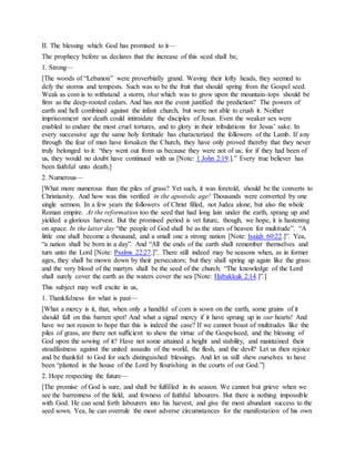 II. The blessing which God has promised to it—
The prophecy before us declares that the increase of this seed shall be,
1. Strong—
[The woods of “Lebanon” were proverbially grand. Waving their lofty heads, they seemed to
defy the storms and tempests. Such was to be the fruit that should spring from the Gospel seed.
Weak as com is to withstand a storm, that which was to grow upon the mountain-tops should be
firm as the deep-rooted cedars. And has not the event justified the prediction? The powers of
earth and hell combined against the infant church, but were not able to crush it. Neither
imprisonment nor death could intimidate the disciples of Jesus. Even the weaker sex were
enabled to endure the most cruel tortures, and to glory in their tribulations for Jesus’ sake. In
every successive age the same holy fortitude has characterized the followers of the Lamb. If any
through the fear of man have forsaken the Church, they have only proved thereby that they never
truly belonged to it: “they went out from us because they were not of us; for if they had been of
us, they would no doubt have continued with us [Note: 1 John 2:19.].” Every true believer has
been faithful unto death.]
2. Numerous—
[What more numerous than the piles of grass? Yet such, it was foretold, should be the converts to
Christianity. And how was this verified in the apostolic age! Thousands were converted by one
single sermon. In a few years the followers of Christ filled, not Judea alone, but also the whole
Roman empire. At the reformation too the seed that had long lain under the earth, sprang up and
yielded a glorious harvest. But the promised period is vet future, though, we hope, it is hastening
on apace. In the latter day “the people of God shall be as the stars of heaven for multitude”. “A
little one shall become a thousand, and a small one a strong nation [Note: Isaiah 60:22.]”. Yea,
“a nation shall be born in a day”. And “All the ends of the earth shall remember themselves and
turn unto the Lord [Note: Psalms 22:27.]”. There still indeed may be seasons when, as in former
ages, they shall be mown down by their persecutors; but they shall spring up again like the grass:
and the very blood of the martyrs shall be the seed of the church. “The knowledge of the Lord
shall surely cover the earth as the waters cover the sea [Note: Habakkuk 2:14.]”.]
This subject may well excite in us,
1. Thankfulness for what is past—
[What a mercy is it, that, when only a handful of corn is sown on the earth, some grains of it
should fall on this barren spot! And what a signal mercy if it have sprung up in our hearts! And
have we not reason to hope that this is indeed the case? If we cannot boast of multitudes like the
piles of grass, are there not sufficient to shew the virtue of the Gospelseed, and the blessing of
God upon the sowing of it? Have not some attained a height and stability, and maintained their
steadfastness against the united assaults of the world, the flesh, and the devil? Let us then rejoice
and be thankful to God for such distinguished blessings. And let us still shew ourselves to have
been “planted in the house of the Lord by flourishing in the courts of our God.”]
2. Hope respecting the future—
[The promise of God is sure, and shall be fulfilled in its season. We cannot but grieve when we
see the barrenness of the field, and fewness of faithful labourers. But there is nothing impossible
with God. He can send forth labourers into his harvest, and give the most abundant success to the
seed sown. Yea, he can overrule the most adverse circumstances for the manifestation of his own
 