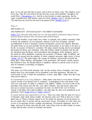 glory. Let us wait upon him then in prayer, and cry from our inmost souls, “Thy kingdom come.”
Let us beg, “That the word of the Lord may have free course and be glorified” throughout the
world [Note: 2 Thessalonians 3:1.]. And let us look forward in certain expectation, that the
“grain of mustard-seed shall become a great tree [Note: Matthew 13:32.],” and that in due time
“All shall know the Lord from the least to the greatest [Note: Jeremiah 31:34.].”]
Verse 17
DISCOURSE: 621
THE PERPETUITY AND EXCELLENCY OF CHRIST’S KINGDOM
Psalms 72:17. His name shall endure for ever: his name shall be continued as long as the sun:
and men shall be blessed in him: all nations shall call him blessed.
NONEof the Prophets, except Isaiah, have written so copiously and so plainly respecting Christ
as David. His prophecies are very frequently referred to in the New Testament; and their
accomplishment in Jesus is frequently asserted, incontestably proved, and copiously illustrated.
The psalm before us was most probably the last that David penned. It was written at the close of
his life, on occasion of Solomon’s coronation. The dying monarch hearing that his son Adonijah
had usurped his throne, gave immediate orders that Solomon should be anointed with the holy
oil, and placed upon the throne, and be proclaimed king throughout all his dominions; that by
this means his oath to Bathsheba, respecting the succession of Solomon, might be fulfilled, and
the nation be rescued from the calamities in which a disputed succession might involve it [Note:
1 Kings 1:33-35.]. The psalm begins with a prayer for Solomon, and proceeds to foretell the
peace, glory, extent, duration, and happiness of his government. But beyond, a doubt, a greater
than Solomon is here: the Messiah himself is manifestly referred to; and the words of our text
must be considered as describing his kingdom:
I. Its perpetuity—
[The names, not of the Jewish monarchs only, but also of many heroes of antiquity, have been
handed down to us, and probably will be transmitted to the latest generations. But there are
several points of view in which the remembrance of Jesus’ name differs widely from that of any
other person whatever.
It is transmitted to us in a way of filiation.—Other names come down to us by means of historic
records: but that of our blessed Lord “is continued,” or propagated (as the word means) in the
same way as the name of a father is continued in his children. Children were born to him by the
preaching of his Gospel; and, after him, were called Christians: from that period, others have
risen up, in constant succession, to perpetuate his name: nor shall the line ever be broken:
“instead of the fathers there shall be children, who shall make his name to be remembered in all
generations [Note: Psalms 45:16-17; Psalms 145:4-6.].”
It is heard with the same regard that it ever was.—There was a time when the name of C ζsar or
of Alexander made whole nations tremble: but who fears them now? What is their love or their
hatred unto us? What is Solomon himself to us? We admire his character; but for his person we
have no regard. But it is not thus with the sacred name of jesus. We tremble at it with a holy awe;
we love it, as expressing all that is amiable and endearing. We dread his displeasure above all
things, and covet his favour more than life itself. And as long as the sun shall continue its course,
so long shall the name of Jesus be venerated and adored.
 