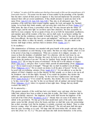 It “endures” in spite of all the endeavours that have been made to blot out the remembrance of it
from under heaven.—No sooner was the name of Jesus exalted by the preaching of the Apostles,
than the rulers exerted all their power to suppress it: they beat and imprisoned the preachers, and
menaced them with yet severer punishment, if they should presume to speak any more in his
name [Note: Acts 4:17-18; Acts 5:28; Acts 5:40.]. Thus also, in all subsequent ages, “the
potentates of the earth have taken counsel together against the Lord, and against his Anointed,
saying, Let us break their bands asunder, and cast away their cords from us [Note: Psalms 2:2.].”
What name, like that of Jesus, is proscribed at this day? We may descant upon the virtues of
ancient sages; and the more light we can throw upon their characters, the more acceptable we
shall be in every company: but let us speak of Jesus, let us set forth his transcendent excellencies,
and expatiate upon all the wonders of his love, and we shall excite in our hearers nothing but
disgust. But has this confederacy prevailed to banish his name? No; rather, “the more his people
have been afflicted, the more they have grown and multiplied:” and however earth and hell may
combine their efforts to efface his memory, or diminish his influence, “He who sitteth in the
heavens shall laugh at them, and have them in derision [Note: Psalms 2:4.].”]
II. Its excellency—
[The administration of Solomon was attended with great benefit to his people: and such a king as
he must be considered as a rich blessing to any nation. But there are many benefits which it is not
in the power of any king to communicate. What can a creature do to mitigate our pains, or to
rescue us from the dominion of unbridled lusts? It is otherwise with the Lord Jesus: he can
impart to his subjects whatever blessings they need, for body or for soul, for time or for eternity.
Do we desire the pardon of our sins? We may be “justified freely through his blood [Note:
Romans 5:9.].” Do we long for peace of conscience? He has left it to his subjects as a legacy
[Note: John 14:27.], and gives them “a peace which passeth all understanding [Note: Philippians
4:7.].” Do we stand in need of strength? “Through him we shall be enabled to do all things
[Note: Philippians 4:13.].” Do we extend our desires to all the glory of heaven? “In him we may
be saved with an everlasting salvation [Note: Isaiah 45:17.].” It is not ufficient to say that the
subjects of Christ’s kingdom may be thus blessed; for they actually are so: there is not one in all
his dominions who is not thus highly favoured. If we consult the prophets, they declare this
uniformly; and represent them all as saying, “In the Lord have I righteousness and strength
[Note: Isaiah 45:24-25.].” If we consult the Apostles, they declare, that every blessing we enjoy
is “in him, even in him;” yea, that “in him we are blessed with all spiritual and eternal blessings
[Note: Ephesians 1:3-13. where it is repeated at least eight times. Strange that any should
overlook this truth.].”]
III. Its universality—
[The greatest monarchs of this world hare had a very limited sway: and many who have been
called their subjects have been so rather in name than in reality. But Christ’s dominion shall be
strictly and literally universal: “the kingdoms of the world shall become the kingdoms of the
Lord and of his Christ [Note: Revelation 11:15.].” Already there are some of all nations who
submit to his government. We may go to the most uncultivated parts of the earth, where human
nature seems but little elevated above the beasts, and there we shall find some who acknowledge
him as their sovereign Lord. But his dominion is certainly at present very limited. There is a time
however coming, when “all nations shall call him blessed.” The rich and great shall take upon
them his yoke: according as it is said, “All kings shall fall down before him: all nations shall
serve him [Note: ver. 10, 11.].” The poor and mean also shall devote themselves to his service,
 