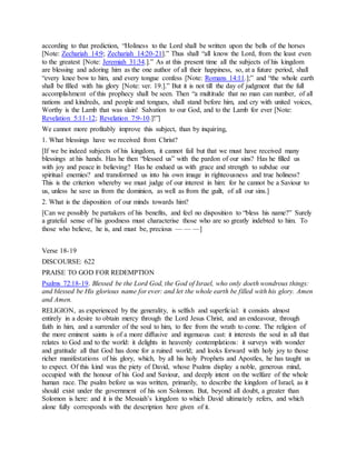 according to that prediction, “Holiness to the Lord shall be written upon the bells of the horses
[Note: Zechariah 14:9; Zechariah 14:20-21].” Thus shall “all know the Lord, from the least even
to the greatest [Note: Jeremiah 31:34.].” As at this present time all the subjects of his kingdom
are blessing and adoring him as the one author of all their happiness, so, at a future period, shall
“every knee bow to him, and every tongue confess [Note: Romans 14:11.];” and “the whole earth
shall be filled with his glory [Note: ver. 19.].” But it is not till the day of judgment that the full
accomplishment of this prophecy shall be seen. Then “a multitude that no man can number, of all
nations and kindreds, and people and tongues, shall stand before him, and cry with united voices,
Worthy is the Lamb that was slain! Salvation to our God, and to the Lamb for ever [Note:
Revelation 5:11-12; Revelation 7:9-10.]!”]
We cannot more profitably improve this subject, than by inquiring,
1. What blessings have we received from Christ?
[If we be indeed subjects of his kingdom, it cannot fail but that we must have received many
blessings at his hands. Has he then “blessed us” with the pardon of our sins? Has he filled us
with joy and peace in believing? Has he endued us with grace and strength to subdue our
spiritual enemies? and transformed us into his own image in righteousness and true holiness?
This is the criterion whereby we must judge of our interest in him: for he cannot be a Saviour to
us, unless he save us from the dominion, as well as from the guilt, of all our sins.]
2. What is the disposition of our minds towards him?
[Can we possibly be partakers of his benefits, and feel no disposition to “bless his name?” Surely
a grateful sense of his goodness must characterise those who are so greatly indebted to him. To
those who believe, he is, and must be, precious — — —]
Verse 18-19
DISCOURSE: 622
PRAISE TO GOD FOR REDEMPTION
Psalms 72:18-19. Blessed be the Lord God, the God of Israel, who only doeth wondrous things:
and blessed be His glorious name for ever: and let the whole earth be filled with his glory. Amen
and Amen.
RELIGION, as experienced by the generality, is selfish and superficial: it consists almost
entirely in a desire to obtain mercy through the Lord Jesus Christ, and an endeavour, through
faith in him, and a surrender of the soul to him, to flee from the wrath to come. The religion of
the more eminent saints is of a more diffusive and ingenuous cast: it interests the soul in all that
relates to God and to the world: it delights in heavenly contemplations: it surveys with wonder
and gratitude all that God has done for a ruined world; and looks forward with holy joy to those
richer manifestations of his glory, which, by all his holy Prophets and Apostles, he has taught us
to expect. Of this kind was the piety of David, whose Psalms display a noble, generous mind,
occupied with the honour of his God and Saviour, and deeply intent on the welfare of the whole
human race. The psalm before us was written, primarily, to describe the kingdom of Israel, as it
should exist under the government of his son Solomon. But, beyond all doubt, a greater than
Solomon is here: and it is the Messiah’s kingdom to which David ultimately refers, and which
alone fully corresponds with the description here given of it.
 