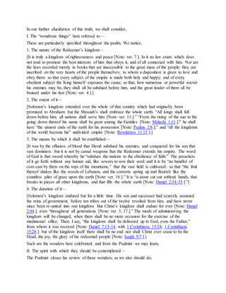 In our further elucidation of this truth, we shall consider,
I. The “wondrous things” here referred to—
These are particularly specified throughout the psalm. We notice,
1. The nature of the Redeemer’s kingdom—
[It is truly a kingdom of righteousness and peace [Note: ver. 7.]. In it no law exists which does
not tend to promote the best interests of him that obeys it, and of all connected with him. Nor are
the laws recorded merely in books that are inaccessible to the great mass of the people: they are
inscribed on the very hearts of the people themselves; to whom a disposition is given to love and
obey them: so that every subject of the empire is made both holy and happy: and of every
obedient subject the King himself espouses the cause; so that, how numerous or powerful soever
his enemies may be, they shall all be subdued before him, and the great leader of them all be
bruised under his feet [Note: ver. 4.].]
2. The extent of it—
[Solomon’s kingdom extended over the whole of that country which had originally been
promised to Abraham: but the Messiah’s shall embrace the whole earth: “All kings shall fall
down before him; all nations shall serve him [Note: ver. 11.].” “From the rising of the sun to the
going down thereof his name shall be great among the Gentiles [Note: Malachi 1:11.]:” he shall
have “the utmost ends of the earth for his possession [Note: Psalms 2:8.];” and “all the kingdoms
of the world become his” undivided empire [Note: Revelation 11:15.].]
3. The means by which it shall be established—
[It was by the effusion of blood that David subdued his enemies, and conquered for his son that
vast dominion: but it is not by carnal weapons that the Redeemer extends his empire. The word
of God is that sword whereby he “subdues the nations to the obedience of faith.” The preachers
of it go forth without any human aid, like sowers to sow their seed: and it is by “an handful of
corn cast by them on the tops of the mountains,” that the vast field is cultivated: so that “the fruit
thereof shakes like the woods of Lebanon, and the converts spring up and flourish like the
countless piles of grass upon the earth [Note: ver. 16.].” It is “a atone cut out without hands, that
breaks in pieces all other kingdoms, and that fills the whole earth [Note: Daniel 2:34-35.].”]
4. The duration of it—
[Solomon’s kingdom endured but for a little time. His son and successor had scarcely assumed
the reins of government, before ten tribes out of the twelve revolted from him, and have never
since been re-united into one kingdom. But Christ’s kingdom shall endure for ever [Note: Daniel
2:44.], even “throughout all generations [Note: ver. 5, 17.].” The mode of administering the
kingdom will be changed, when there shall be no more occasion for the exercise of the
mediatorial office. Then, I say, “the kingdom shall be delivered up to God, even the Father,”
from whom it was received [Note: Daniel 7:13-14. with 1 Corinthians 15:24; 1 Corinthians
15:28.]: but of the kingdom itself there shall be no end: nor shall Christ ever cease to be the
Head, the joy, the glory of his redeemed people [Note: Isaiah 9:7.].]
Such are the wonders here celebrated: and from the Psalmist we may learn,
II. The spirit with which they should be contemplated—
The Psalmist closes his review of these wonders, as we also should do,
 