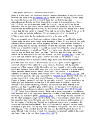 1. With grateful adoration to God as the author of them—
[Truly, it is “God alone” that doeth these wonders. Whatever instruments he may make use of,
the work is his alone [Note: 1 Corinthians 3:6-7.]: and his should be the glory. For these things
he is adored in heaven: and from us on earth should they call forth the devoutest
acknowledgments. In truth, we should be even lost in wonder at the contemplation of them;—
that God should ever so pity our fallen world! that he should ever use such means for our
deliverance from our great enemy! that he should send his own Son to die, and “by death to
overcome him that had the power of death, and thus to deliver those who, through fear of death,
were all their life-time subject to bondage!” What shall we say to these things? If they do not fill
us with wonder and gratitude and praise, “the very stones may well cry out against us.”]
2. With an ardent desire for the manifestation of them to the whole world—
[However persuaded we may be of our own interest in these things, we should not be satisfied
without seeing the whole world brought to the knowledge of them. We have a debt to God, and a
debt to our fellow-creatures also: to Him, to glorify his name; to them, to diffuse as widely as
possible among them the blessings of salvation. On both these accounts, if there be a promise in
God’s word to extend this kingdom, we should say “Amen” to it. If there be a proposal amongst
men to aid its extension, we should add “Amen” to it: and to every effort that is made, in
whatever way, we should say “Amen, and Amen.” We should long for the time, when “there
shall be but one King upon all the earth, and his name One [Note: Zechariah 14:9.];” when “the
whole earth shall be filled with his glory,” and “all flesh shall see the salvation of God.”]
But, in examining ourselves in relation to these things, have we not need to be ashamed?
[How little sense have we had of these wonders; and of God’s glory or man’s happiness, as
connected with them! If we might but be saved ourselves, it has been, with the generality
amongst us, of little moment whether God’s glory were ever revealed to others, or his salvation
experienced by others. Basely selfish as we have been, we need, every one of us, to be humbled
in dust and ashes. O that we could imbibe a better spirit! Dear Brethren, let us henceforth
determine, like David, to meditate on the wonders of God’s love [Note: Psalms 77:11-13.], and
to recount them gratefully with songs of praise [Note: Nehemiah 9:5-24. Here the whole series of
mercies, from the first election of the seed of Abraham to their complete establishment in
Canaan, is distinctly mentioned, and might be very briefly noticed.]. Permit me to call upon you
to bear your part, and to unite with me now in this blessed work. With David, I would say,
“Blessed be thou, Lord God of Israel, our father, for ever and ever! Thine, O Lord, is the
greatness, and the power, and the glory, and the victory, and the majesty. Now therefore, our
God, we thank thee, and praise thy glorious name [Note: 1 Chronicles 29:10-11; 1 Chronicles
29:13.].” Having thus set them the example, “David said to all the congregation, Now bless the
Lord your God. And all the congregation blessed the Lord God of their fathers, and bowed down
their heads, and worshipped [Note: 1 Chronicles 29:20.].” O that I might be alike successful! O
that this whole congregation might resemble them! Verily, if you considered what a mercy God
has vouchsafed unto you, in “delivering you from the powers of darkness, and translating you
into the kingdom of his dear Son,” I should not plead in vain. Let me then, in conclusion, first
address our God in the words of David: “Save us, O Lord our God, and gather us from among
the heathen, to give thanks unto thy holy name, and triumph in thy praise!” And now let me also,
in the language of that same holy prophet, offer unto God the acknowledgment due unto his
name: “Blessed be the Lord God of Israel from everlasting to everlasting! and let all the people
say, Amen: Praise ye the Lord [Note: Psalms 106:47-48.].”]
 