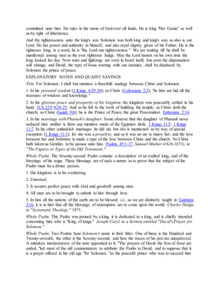 committed unto him. He rules in the name of God over all lands. He is king "Dei Gratia" as well
as by right of inheritance.
And thy righteousness unto the king's son. Solomon was both king and king's son; so also is our
Lord. He has power and authority in himself, and also royal dignity given of his Father. He is the
righteous king; in a word, he is "the Lord our righteousness." We are waiting till he shall be
manifested among men as the ever righteous Judge. May the Lord hasten on his own time the
long looked for day. Now wars and fightings are even in Israel itself, but soon the dispensation
will change, and David, the type of Jesus warring with our enemies, shall be displaced by
Solomon the prince of peace.
EXPLANATORY NOTES AND QUAINT SAYINGS
Title. For Solomon. I shall but mention a threefold analogy between Christ and Solomon.
1. In his personal wisdom (1 Kings 4:29-30); so Christ (Colossians 2:3); "In him are hid all the
treasures of wisdom and knowledge."
2. In the glorious peace and prosperity of his kingdom: the kingdom was peaceably settled in his
hand. 1Ch 22:9 4:24-25. And so he fell to the work of building the temple, as Christ doth the
church; so Christ (Isaiah 9:6); he is the Prince of Peace, the great Peacemaker. Ephesians 2:14.
3. In his marriage with Pharaoh's daughter. Some observe that the daughter of Pharaoh never
seduced him: neither is there any mention made of the Egyptian idols. 1 Kings 11:5; 1 Kings
11:7. In his other outlandish marriages he did sin; but this is mentioned as by way of special
exception (1 Kings 11:1); for she was a proselyte, and so it was no sin to marry her: and the love
between her and Solomon is made a type of the love between Christ and the church. So Christ
hath taken us Gentiles to be spouse unto him. Psalms 45:1-17. Samuel Mather (1626-1671), in
"The Figures or Types of the Old Testament."
Whole Psalm. The Seventy-second Psalm contains a description of an exalted king, and of the
blessings of his reign. These blessings are of such a nature as to prove that the subject of the
Psalm must be a divine person.
1. His kingdom is to be everlasting.
2. Universal.
3. It secures perfect peace with God and goodwill among men.
4. All men are to be brought to submit to him through love.
5. In him all the nations of the earth are to be blessed; i.e., as we are distinctly taught in Galatians
3:16, it is in him that all the blessings of redemption are to come upon the world. Charles Hodge,
in "Systematic Theology." 1871.
Whole Psalm. This Psalm was penned by a king, it is dedicated to a king, and is chiefly intended
concerning him who is "King of kings." Joseph Caryl, in a Sermon entitled "David's Prayer for
Solomon."
Whole Psalm. Two Psalms bear Solomon's name in their titles. One of these is the Hundred and
Twenty-seventh, the other is the Seventy-second; and here the traces of his pen are unequivocal.
A mistaken interpretation of the note appended to it, "The prayers of David the Son of Jesse are
ended, "led most of the old commentators to attribute the Psalm to David, and to suppose that it
is a prayer offered in his old age "for Solomon, "as the peaceful prince who was to succeed him
 