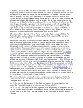 on the throne. However, it has long been known that the note in question refers to the whole of
the preceding portion of the Psalter, much of which was written by Asaph and the sons of Korah;
and there can be no doubt that the title can only be translated, "of Solomon." So clear are the
traces of Solomon's pen that Calvin, whose sagacity in this kind of criticism has never been
excelled, although he thought himself obliged, by the note at the end of the Psalm, to attribute the
substance of it to David, felt Solomon's touch so sensibly, that he threw out the conjecture that
the prayer was the father's, but that it was afterward thrown into the lyrical form by the son. This
is not the place for detailed exposition; I will, therefore, content myself with remarking that,
properly speaking, the Psalm is not "for Solomon" at all. If it refers to him and his peaceful
reign, it does so only in as far as they were types of the Person and Kingdom of the Prince of
Peace. The Psalm, from beginning to end, is not only capable of being applied to Christ, but
great part is incapable of being fairly applied to any other. William Binnie.
Whole Psalm. This is the forth of those Psalms which predict the two natures of Christ. This
Psalm admonishes us that we believe in Christ as perfect God, and perfect Man and King.
Psalter of Peter Lombard(--1164).
Whole Psalm. That under the type of Solomon (to whom it is inscribed) the Messiah is "The
King" of whom this Psalm treats, we have the consent, not only of the most eminent divines of
modern times, and of the Fathers of the early Christian church, but the ancient and most
distinguished Jewish expositors; of which reference, indeed, it contains the most conclusive
internal evidence. And, as under a new type, so is the kingdom here presented to us in a new
aspect, in marked contradistinction to its character as foreshadowed by its other great type, the
Davidic: for the character of David's reign was conquest. He was "a man of war" (1 Chronicles
28:1-3); the appointed instrument for subjecting the enemies of God's people Israel, by whom
they were put in undisturbed possession of the promised land. But the character of Solomon's
reign was peace, the import of his name, succeeding to the throne after all enemies had been
subdued, and governing the kingdom which David's wars had established (1 Kings 2:12), the two
types, respectively, of Christ as he is yet to be manifested at his next appearing; first revealed as
David, as seen in the vision of that event (Revelation 19:11): "I saw heaven opened, and behold a
white horse; and he that sat upon him was called Faithful and True, and in righteousness he doth
judge and make war, "etc., subduing the Antichristian confederacy (Revelation 19:19-21), as
before predicted in the Second Psalm, of this same confederacy: "Thou shalt break them with a
rod of iron; thou shalt dash them in pieces like a potter's vessel." And then, as Solomon, taking
his throne, and extending the blessings of his kingdom of peace to the ends of the earth. David in
the Second Psalm; Solomon in this. William De Burgh.
Whole Psalm. The reader is reminded of James Montgomery's hymn, beginning, "Hail to the
Lord's Anointed; "it is a very beautiful versification of this Psalm, and will be found in "Our
Own Hymn Book, " No. 353.
Ver. 1. Give the king thy judgments, O God. Right and authority to execute judgment and
justice. The Father hath committed all judgment unto the Son. John Fry.
Ver. 1. The king... The king's son. I do not apprehend, with the generality of interpreters, that by
The king, and The king's son, David means himself and his son, but Solomon only, to whom both
the titles agree, as he was David's son, and anointed by him king during his lifetime. Samuel
Chandler.
 