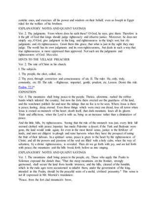 contrite ones, and exercises all his power and wisdom on their behalf, even as Joseph in Egypt
ruled for the welfare of his brethren.
EXPLANATORY NOTES AND QUAINT SAYINGS
Ver. 2. Thy judgments. From whom does he seek these? O God, he says, give them. Therefore is
it the gift of God that kings should judge righteously and observe justice. Moreover, he does not
simply say, O God, give judgment to the king, and righteousness to the king's son; but thy
judgments and thy righteousness. Grant them this grace, that what is just in thy sight they may
judge. The world has its own judgments and its own righteousness, but deals in such a way that
true righteousness is more oppressed than approved. Not such are the judgments and
righteousness of God. Musculus.
HINTS TO THE VILLAGE PREACHER
Ver. 2. The rule of Christ in his church.
I. The subjects.
1. Thy people, the elect, called, etc.
2. Thy poor, through conviction and consciousness of sin. II. The ruler. He, only, truly,
constantly, etc. III. The rule. --Righteous, impartial, gentle, prudent, etc. Lesson. Desire this rule.
Psalms 72:3*
EXPOSITION
Ver. 3. The mountains shall bring peace to the people. Thence, aforetime, rushed the robber
bands which infested the country; but now the forts there erected are the guardians of the land,
and the watchmen publish far and near the tidings that no foe is to be seen. Where Jesus is there
is peace, lasting, deep, eternal. Even those things which were once our dread, lose all terror when
Jesus is owned as monarch of the heart: death itself, that dark mountain, loses all its gloom.
Trials and afflictions, when the Lord is with us, bring us an increase rather than a diminution of
peace.
And the little hills, by righteousness. Seeing that the rule of the monarch was just, every little hill
seemed clothed with peace. Injustice has made Palestine a desert; if the Turk and Bedouin were
gone, the land would smile again; for even in the most literal sense, justice is the fertilizer of
lands, and men are diligent to plough and raise harvests when they have the prospect of eating
the fruit of their labours. In a spiritual sense, peace is given to the heart by the righteousness of
Christ; and all the powers and passions of the soul are filled with a holy calm, when the way of
salvation, by a divine righteousness, is revealed. Then do we go forth with joy, and are led forth
with peace; the mountains and the hills break forth before us into singing.
EXPLANATORY NOTES AND QUAINT SAYINGS
Ver. 3. The mountains shall bring peace to the people, etc. Those who apply this Psalm to
Solomon expound the distich thus; "That the steep mountains on the frontier, strongly
garrisoned, shall secure the land from hostile invasion; and the hills, cleared of the banditti,
which in the rude ages were accustomed to inhabit them, under the government of the king,
intended in this Psalm, should be the peaceful seats of a useful, civilised peasantry." This sense is
not ill expressed in Mr. Merrick's translation:
"Peace, from the fort clad mountain's brow,
 