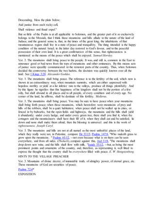 Descending, bless the plain below;
And justice from each rocky cell,
Shall violence and fraud expel."
But so little of the Psalm is at all applicable to Solomon, and the greater part of it so exclusively
belongs to the Messiah, that I think these mountains and hills allude to the nature of the land of
Judaea; and the general sense is, that, in the times of the great king, the inhabitants of that
mountainous region shall live in a state of peace and tranquillity. The thing intended is the happy
condition of the natural Israel, in the latter day restored to God's favour, and to the peaceful
possession of their own land. It is a great confirmation of this sense, that righteousness is
mentioned as the means of the peace which shall be enjoyed. Samuel Horsley.
Ver. 3. The mountains shall bring peace to the people. It was, and still is, common in the East to
announce good or bad news from the tops of mountains and other eminences. By this means acts
of justice were speedily communicated to the remotest parts of the country. Thus, when Solomon
decided the controversy between the two harlots, the decision was quickly known over all the
land. See 1 Kings 3:28. Alexander Geddes.
Ver. 3. The mountains shall bring peace. The reference is to the fertility of the soil, which now is
shown in an extraordinary way, when mountain summits, which are either oppressed with
hopeless sterility or yield at a far inferior rate to the valleys, produce all things plentifully. And
by this figure he signifies that this happiness of his kingdom shall not be the portion of a few
only, but shall abound in all places and to all people, of every condition and of every age. No
corner of the land, he affirms, shall be destitute of this fertility. Mollerus.
Ver. 3. The mountains shall bring peace. You may be sure to have peace when your mountains
shall bring forth peace; when those mountains, which heretofore were mountains of prey and
hills of the robbers, shall be a quiet habitation; when peace shall not be walled up in cities, or
fenced in by bulwarks, but the open fields and highways, the mountains and the hills shall yield
it abundantly; under every hedge, and under every green tree, there shall you find it; when the
cottagers and the mountaineers shall have their fill of it; when they shall eat and be satisfied, lie
down and none shall make them afraid, then the blessing is universal: and this is the work of
righteousness. Joseph Caryl.
Ver. 3. The mountains and hills are not at all named as the most unfruitful places of the land,
which they really were not, in Palestine, compare De 33:15, Psalms 147:8, "Who maketh grass to
grow upon the mountains; " Psalms 65:12, --nor even because what is on them can be seen
everywhere, and from all sides. (Tholuck), compare against this, Joel 3:18, "The mountains shall
drop down new wine, and the hills shall flow with milk, "Isaiah 55:12, --but, as being the most
prominent points and ornaments of the country, and, therefore, as representing it, well fitted to
express the thought that the country shall be everywhere filled with peace. E. W. Hengstenberg.
HINTS TO THE VILLAGE PREACHER
Ver. 3. Mountains of divine decree, of immutable truth, of almighty power, of eternal grace, etc.
These mountains of God are securities of peace.
Psalms 72:4*
EXPOSITION
 