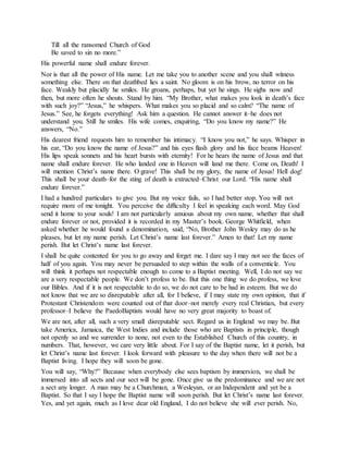 Till all the ransomed Church of God
Be saved to sin no more.”
His powerful name shall endure forever.
Nor is that all the power of His name. Let me take you to another scene and you shall witness
something else. There on that deathbed lies a saint. No gloom is on his brow, no terror on his
face. Weakly but placidly he smiles. He groans, perhaps, but yet he sings. He sighs now and
then, but more often he shouts. Stand by him. “My Brother, what makes you look in death’s face
with such joy?” “Jesus,” he whispers. What makes you so placid and so calm? “The name of
Jesus.” See, he forgets everything! Ask him a question. He cannot answer it–he does not
understand you. Still he smiles. His wife comes, enquiring, “Do you know my name?” He
answers, “No.”
His dearest friend requests him to remember his intimacy. “I know you not,” he says. Whisper in
his ear, “Do you know the name of Jesus?” and his eyes flash glory and his face beams Heaven!
His lips speak sonnets and his heart bursts with eternity! For he hears the name of Jesus and that
name shall endure forever. He who landed one in Heaven will land me there. Come on, Death! I
will mention Christ’s name there. O grave! This shall be my glory, the name of Jesus! Hell dog!
This shall be your death–for the sting of death is extracted–Christ our Lord. “His name shall
endure forever.”
I had a hundred particulars to give you. But my voice fails, so I had better stop. You will not
require more of me tonight. You perceive the difficulty I feel in speaking each word. May God
send it home to your souls! I am not particularly anxious about my own name, whether that shall
endure forever or not, provided it is recorded in my Master’s book. George Whitfield, when
asked whether he would found a denomination, said, “No, Brother John Wesley may do as he
pleases, but let my name perish. Let Christ’s name last forever.” Amen to that! Let my name
perish. But let Christ’s name last forever.
I shall be quite contented for you to go away and forget me. I dare say I may not see the faces of
half of you again. You may never be persuaded to step within the walls of a conventicle. You
will think it perhaps not respectable enough to come to a Baptist meeting. Well, I do not say we
are a very respectable people. We don’t profess to be. But this one thing we do profess, we love
our Bibles. And if it is not respectable to do so, we do not care to be had in esteem. But we do
not know that we are so disreputable after all, for I believe, if I may state my own opinion, that if
Protestant Christendom were counted out of that door–not merely every real Christian, but every
professor–I believe the PaedoBaptists would have no very great majority to boast of.
We are not, after all, such a very small disreputable sect. Regard us in England we may be. But
take America, Jamaica, the West Indies and include those who are Baptists in principle, though
not openly so and we surrender to none, not even to the Established Church of this country, in
numbers. That, however, we care very little about. For I say of the Baptist name, let it perish, but
let Christ’s name last forever. I look forward with pleasure to the day when there will not be a
Baptist living. I hope they will soon be gone.
You will say, “Why?” Because when everybody else sees baptism by immersion, we shall be
immersed into all sects and our sect will be gone. Once give us the predominance and we are not
a sect any longer. A man may be a Churchman, a Wesleyan, or an Independent and yet be a
Baptist. So that I say I hope the Baptist name will soon perish. But let Christ’s name last forever.
Yes, and yet again, much as I love dear old England, I do not believe she will ever perish. No,
 