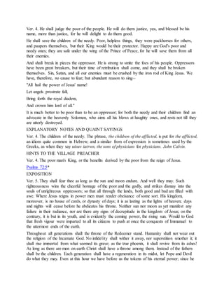 Ver. 4. He shall judge the poor of the people. He will do them justice, yea, and blessed be his
name, more than justice, for he will delight to do them good.
He shall save the children of the needy. Poor, helpless things, they were packhorses for others,
and paupers themselves, but their King would be their protector. Happy are God's poor and
needy ones; they are safe under the wing of the Prince of Peace, for he will save them from all
their enemies.
And shall break in pieces the oppressor. He is strong to smite the foes of his people. Oppressors
have been great breakers, but their time of retribution shall come, and they shall be broken
themselves. Sin, Satan, and all our enemies must be crushed by the iron rod of King Jesus. We
have, therefore, no cause to fear; but abundant reason to sing--
"All hail the power of Jesus' name!
Let angels prostrate fall,
Bring forth the royal diadem,
And crown him lord of all."
It is much better to be poor than to be an oppressor; for both the needy and their children find an
advocate in the heavenly Solomon, who aims all his blows at haughty ones, and rests not till they
are utterly destroyed.
EXPLANATORY NOTES AND QUAINT SAYINGS
Ver. 4. The children of the needy. The phrase, the children of the afflicted, is put for the afflicted,
an idiom quite common in Hebrew; and a similar from of expression is sometimes used by the
Greeks, as when they say uiouv iatrwn, the sons of physicians for physicians. John Calvin.
HINTS TO THE VILLAGE PREACHER
Ver. 4. The poor man's King, or the benefits derived by the poor from the reign of Jesus.
Psalms 72:5*
EXPOSITION
Ver. 5. They shall fear thee as long as the sun and moon endure. And well they may. Such
righteousness wins the cheerful homage of the poor and the godly, and strikes dismay into the
souls of unrighteous oppressors; so that all through the lands, both good and bad are filled with
awe. Where Jesus reigns in power men must render obeisance of some sort. His kingdom,
moreover, is no house of cards, or dynasty of days; it is as lasting as the lights of heaven; days
and nights will cease before he abdicates his throne. Neither sun nor moon as yet manifest any
failure in their radiance, nor are there any signs of decrepitude in the kingdom of Jesus; on the
contrary, it is but in its youth, and is evidently the coming power, the rising sun. Would to God
that fresh vigour were imparted to all its citizens to push at once the conquests of Immanuel to
the uttermost ends of the earth.
Throughout all generations shall the throne of the Redeemer stand. Humanity shall not wear out
the religion of the Incarnate God. No infidelity shall wither it away, nor superstition smother it; it
shall rise immortal from what seemed its grave; as the true phoenix, it shall revive from its ashes!
As long as there are men on earth Christ shall have a throne among them. Instead of the fathers
shall be the children. Each generation shall have a regeneration in its midst, let Pope and Devil
do what they may. Even at this hour we have before us the tokens of his eternal power; since he
 
