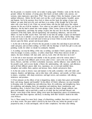 the dry ground, or a meadow newly cut to make it spring again. Christless souls are like the dry
ground; without the moisture of saving grace their hearts are hard; neither rods, mercies, nor
sermons, make impression upon them. Why? They are without Christ, the fountain of grace and
spiritual influences. Before the fall man's soul was like a well watered garden, beautiful, green,
and fragrant; but by his apostasy from God, in Adam our first head, the springs of grace and
holiness are quite dried up in his soul; and there is no curing of this drought but by the soul's
union with a new head; to wit, Christ our second Adam, who has the Spirit given him without
measure for the use of all his members. Now, when we are united by faith to Christ, our Head of
influences, the dry land is turned into water springs; Christ "comes down as the rain" by his
Spirit of regeneration, and brings the springs of grace into the soul. He is the first and immediate
receptacle of the Holy Spirit, and all regenerating and sanctifying influences, and out of his
fulness we must by faith receive them. And when at any time the springs of grace are interrupted
in the soul by sin or unbelief, so as the ground turns dry, the plants wither, and the things which
remain are ready to die, the soul hath need to look up to Jesus Christ to come down with new
showers upon the thirsty ground and decayed plants.
1. As the rain is the free gift of God to the dry ground, it comes free and cheap to poor and rich,
small and great, and cost them nothing: so Christ with his blessings is God's free gift to a dry and
perishing world; for which we should be continually thankful.
2. As nothing can stop the falling of the rain; so nothing can hinder Christ's gracious influences,
when he designs to awake, convince, or soften a hard heart. When those showers do fall on
sinners, the most obstinate will must yield, and cry, Lord, what wilt thou have me to do?
3. As the rain is most necessary and suitable to the dry ground, and to the various plants it
produces, and also to the different parts of every plant or tree-- such as the root, trunk, branches,
leaves, flowers, and fruit; so Christ is absolutely necessary, and his influence most suitable to all
his people's souls, and to every faculty of them--the understanding, will, memory, and affections;
and to all their different graces, faith, love, repentance, etc.; to root and establish them,
strengthen and confirm them, quicken and increase them, cherish and preserve them.
4. As the rain comes in diverse ways and manners to the earth, sometimes with cold winds and
tempests, thunders and lightnings, and at other times with calmness and warmth; so Christ comes
to sinners, sometimes with sharp convictions and legal terrors, and sometimes with alluring
invitations and promises.
5. O how pleasant are the effects of rain to languishing plants, to make them green and beautiful,
lively and strong, fragrant and beautiful! So the effects of Christ's influences are most desirable
to drooping souls, for enlightening and enlivening them, for confirming and strengthening them,
for comforting and enlarging them, for appetizing and satisfying them, transforming and
beautifying them. A shower from Christ would soon make the church, though withered, turn
green and beautiful, and to send forth a smell as of a field that the Lord hath blessed; and
likewise some drops of this shower, falling down upon the languishing graces of communicants,
would soon make them vigorous and lively in showing forth their Saviour's death at his table.
John Willison.
Ver. 6. There cannot be a more lively image of a flourishing condition than what is conveyed to
us in these words. The grass which is forced by the heat of the sun, before the ground is well
prepared by rains, is weak and languid, and of a faint complexion; but when clear shining
 