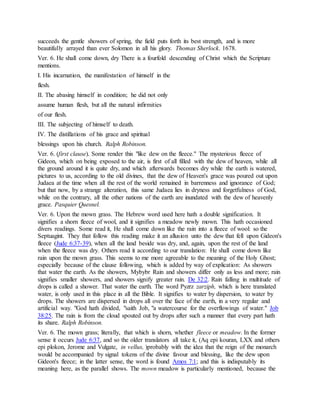 succeeds the gentle showers of spring, the field puts forth its best strength, and is more
beautifully arrayed than ever Solomon in all his glory. Thomas Sherlock. 1678.
Ver. 6. He shall come down, dry There is a fourfold descending of Christ which the Scripture
mentions.
I. His incarnation, the manifestation of himself in the
flesh.
II. The abasing himself in condition; he did not only
assume human flesh, but all the natural infirmities
of our flesh.
III. The subjecting of himself to death.
IV. The distillations of his grace and spiritual
blessings upon his church. Ralph Robinson.
Ver. 6. (first clause). Some render this "like dew on the fleece." The mysterious fleece of
Gideon, which on being exposed to the air, is first of all filled with the dew of heaven, while all
the ground around it is quite dry, and which afterwards becomes dry while the earth is watered,
pictures to us, according to the old divines, that the dew of Heaven's grace was poured out upon
Judaea at the time when all the rest of the world remained in barrenness and ignorance of God;
but that now, by a strange alteration, this same Judaea lies in dryness and forgetfulness of God,
while on the contrary, all the other nations of the earth are inundated with the dew of heavenly
grace. Pasquier Quesnel.
Ver. 6. Upon the mown grass. The Hebrew word used here hath a double signification. It
signifies a shorn fleece of wool, and it signifies a meadow newly mown. This hath occasioned
divers readings. Some read it, He shall come down like the rain into a fleece of wool: so the
Septuagint. They that follow this reading make it an allusion unto the dew that fell upon Gideon's
fleece (Jude 6:37-39), when all the land beside was dry, and, again, upon the rest of the land
when the fleece was dry. Others read it according to our translation: He shall come down like
rain upon the mown grass. This seems to me more agreeable to the meaning of the Holy Ghost;
especially because of the clause following, which is added by way of explication: As showers
that water the earth. As the showers, Mybybr Rain and showers differ only as less and more; rain
signifies smaller showers, and showers signify greater rain. De 32:2. Rain falling in multitude of
drops is called a shower. That water the earth. The word Pyzrz zarziph, which is here translated
water, is only used in this place in all the Bible. It signifies to water by dispersion, to water by
drops. The showers are dispersed in drops all over the face of the earth, in a very regular and
artificial way. "God hath divided, "saith Job, "a watercourse for the overflowings of water." Job
38:25. The rain is from the cloud spouted out by drops after such a manner that every part hath
its share. Ralph Robinson.
Ver. 6. The mown grass; literally, that which is shorn, whether fleece or meadow. In the former
sense it occurs Jude 6:37, and so the older translators all take it, (Aq epi kouran, LXX and others
epi plokon, Jerome and Vulgate, in vellus, )probably with the idea that the reign of the monarch
would be accompanied by signal tokens of the divine favour and blessing, like the dew upon
Gideon's fleece; in the latter sense, the word is found Amos 7:1; and this is indisputably its
meaning here, as the parallel shows. The mown meadow is particularly mentioned, because the
 