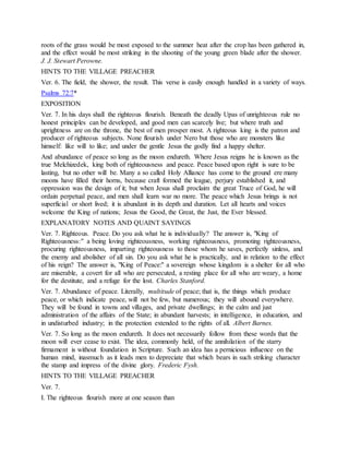 roots of the grass would be most exposed to the summer heat after the crop has been gathered in,
and the effect would be most striking in the shooting of the young green blade after the shower.
J. J. Stewart Perowne.
HINTS TO THE VILLAGE PREACHER
Ver. 6. The field, the shower, the result. This verse is easily enough handled in a variety of ways.
Psalms 72:7*
EXPOSITION
Ver. 7. In his days shall the righteous flourish. Beneath the deadly Upas of unrighteous rule no
honest principles can be developed, and good men can scarcely live; but where truth and
uprightness are on the throne, the best of men prosper most. A righteous king is the patron and
producer of righteous subjects. None flourish under Nero but those who are monsters like
himself: like will to like; and under the gentle Jesus the godly find a happy shelter.
And abundance of peace so long as the moon endureth. Where Jesus reigns he is known as the
true Melchizedek, king both of righteousness and peace. Peace based upon right is sure to be
lasting, but no other will be. Many a so called Holy Alliance has come to the ground ere many
moons have filled their horns, because craft formed the league, perjury established it, and
oppression was the design of it; but when Jesus shall proclaim the great Truce of God, he will
ordain perpetual peace, and men shall learn war no more. The peace which Jesus brings is not
superficial or short lived; it is abundant in its depth and duration. Let all hearts and voices
welcome the King of nations; Jesus the Good, the Great, the Just, the Ever blessed.
EXPLANATORY NOTES AND QUAINT SAYINGS
Ver. 7. Righteous. Peace. Do you ask what he is individually? The answer is, "King of
Righteousness:" a being loving righteousness, working righteousness, promoting righteousness,
procuring righteousness, imparting righteousness to those whom he saves, perfectly sinless, and
the enemy and abolisher of all sin. Do you ask what he is practically, and in relation to the effect
of his reign? The answer is, "King of Peace:" a sovereign whose kingdom is a shelter for all who
are miserable, a covert for all who are persecuted, a resting place for all who are weary, a home
for the destitute, and a refuge for the lost. Charles Stanford.
Ver. 7. Abundance of peace. Literally, multitude of peace; that is, the things which produce
peace, or which indicate peace, will not be few, but numerous; they will abound everywhere.
They will be found in towns and villages, and private dwellings; in the calm and just
administration of the affairs of the State; in abundant harvests; in intelligence, in education, and
in undisturbed industry; in the protection extended to the rights of all. Albert Barnes.
Ver. 7. So long as the moon endureth. It does not necessarily follow from these words that the
moon will ever cease to exist. The idea, commonly held, of the annihilation of the starry
firmament is without foundation in Scripture. Such an idea has a pernicious influence on the
human mind, inasmuch as it leads men to depreciate that which bears in such striking character
the stamp and impress of the divine glory. Frederic Fysh.
HINTS TO THE VILLAGE PREACHER
Ver. 7.
I. The righteous flourish more at one season than
 