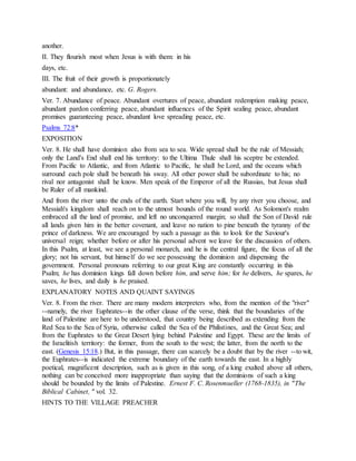 another.
II. They flourish most when Jesus is with them: in his
days, etc.
III. The fruit of their growth is proportionately
abundant: and abundance, etc. G. Rogers.
Ver. 7. Abundance of peace. Abundant overtures of peace, abundant redemption making peace,
abundant pardon conferring peace, abundant influences of the Spirit sealing peace, abundant
promises guaranteeing peace, abundant love spreading peace, etc.
Psalms 72:8*
EXPOSITION
Ver. 8. He shall have dominion also from sea to sea. Wide spread shall be the rule of Messiah;
only the Land's End shall end his territory: to the Ultima Thule shall his sceptre be extended.
From Pacific to Atlantic, and from Atlantic to Pacific, he shall be Lord, and the oceans which
surround each pole shall be beneath his sway. All other power shall be subordinate to his; no
rival nor antagonist shall he know. Men speak of the Emperor of all the Russias, but Jesus shall
be Ruler of all mankind.
And from the river unto the ends of the earth. Start where you will, by any river you choose, and
Messiah's kingdom shall reach on to the utmost bounds of the round world. As Solomon's realm
embraced all the land of promise, and left no unconquered margin; so shall the Son of David rule
all lands given him in the better covenant, and leave no nation to pine beneath the tyranny of the
prince of darkness. We are encouraged by such a passage as this to look for the Saviour's
universal reign; whether before or after his personal advent we leave for the discussion of others.
In this Psalm, at least, we see a personal monarch, and he is the central figure, the focus of all the
glory; not his servant, but himself do we see possessing the dominion and dispensing the
government. Personal pronouns referring to our great King are constantly occurring in this
Psalm; he has dominion kings fall down before him, and serve him; for he delivers, he spares, he
saves, he lives, and daily is he praised.
EXPLANATORY NOTES AND QUAINT SAYINGS
Ver. 8. From the river. There are many modern interpreters who, from the mention of the "river"
--namely, the river Euphrates--in the other clause of the verse, think that the boundaries of the
land of Palestine are here to be understood, that country being described as extending from the
Red Sea to the Sea of Syria, otherwise called the Sea of the Philistines, and the Great Sea; and
from the Euphrates to the Great Desert lying behind Palestine and Egypt. These are the limits of
the Israelitish territory: the former, from the south to the west; the latter, from the north to the
east. (Genesis 15:18.) But, in this passage, there can scarcely be a doubt that by the river --to wit,
the Euphrates--is indicated the extreme boundary of the earth towards the east. In a highly
poetical, magnificent description, such as is given in this song, of a king exalted above all others,
nothing can be conceived more inappropriate than saying that the dominions of such a king
should be bounded by the limits of Palestine. Ernest F. C. Rosenmueller (1768-1835), in "The
Biblical Cabinet, " vol. 32.
HINTS TO THE VILLAGE PREACHER
 