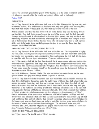 Ver. 8. The universal spread of the gospel. Other theories as to the future overturned, and their
evil influence exposed; while the benefit and certainty of this truth is vindicated.
Psalms 72:9*
EXPOSITION
Ver. 9. They that dwell in the wilderness shall bow before him. Unconquered by arms, they shall
be subdued by love. Wild and lawless as they have been, they shall gladly wear his easy yoke;
then shall their deserts be made glad, yea, they shall rejoice and blossom as the rose.
And his enemies shall lick the dust. If they will not be his friends, they shall be utterly broken
and humbled. Dust shall be the serpent's meat; the seed of the serpent shall be filled therewith.
Homage among Orientals is often rendered in the most abject manner, and truly no sign is too
humiliating to denote the utter discomfiture and subjugation of Messiah's foes. Tongues which
rail at the Redeemer deserve to lick the dust. Those who will not joyfully bow to such a prince
richly merit to be hurled down and laid prostrate; the dust is too good for them, since they
trampled on the blood of Christ.
EXPLANATORY NOTES AND QUAINT SAYINGS
Ver. 9. They that dwell in the wilderness shall bow before him, etc. This is equivalent to saying,
the wild Arabs, that the greatest conquerors could never tame, shall bow before him, or become
his vassals; nay, his enemies, and, consequently, these Arabs among the rest, shall lick the dust,
or court him with the most abject submissions. T. Harmer's Observations.
Ver. 9. His enemies shall lick the dust. Bear in mind that it was a custom with many nations that,
when individuals approached their kings, they kissed the earth, and prostrated their whole body
before them. This was the custom especially throughout Asia. No one was allowed to address the
Persian kings, unless he prostrated himself on the ground and kissed the footsteps of the king, as
Xenophon records. Thomas Le Blanc.
Ver. 9-10. Wilderness, Tarshish, Sheba. The most uncivilized, the most distant, and the most
opulent nations shall pay their homage to him. Augustus F. Tholuck.
Ver 9-11. They that dwell in the wilderness shall bow before him; and his enemies shall lick the
dust. They shall humble themselves under the mighty hand of Christ; they shall acknowledge and
receive him as their Lord; they shall fear and reverence him as their King; they shall veil and
bow to his sceptre: they shall put themselves, and all that is theirs, under Christ; they shall give
themselves to the exaltation and setting up of Christ. The kings of Tarshish and of the isles shall
bring presents: the kings of Sheba and Seba shall offer gifts. They shall consecrate their abilities
to Christ's service; they shall communicate of their substance to the maintenance of Christ's
church, and minister to the preservation and increase of Christ's kingdom. All kings shall fall
down before him: all nations shall serve him. All shall adore and serve him as their king; all shall
exalt and honour him, as loyal subjects, their heavenly sovereign; all persons, from the highest to
the lowest, must serve the Lord Jesus, and study to make him glorious; grace works obedience in
the hearts of princes, as well as in the hearts of beggars. The sun as well as the stars, did
obeisance unto Christ, under his kingdom and gospel. Alexander Grosse(-1654), in "Sweet and
Soul Persuading Inducements leading unto Christ." 1632.
HINTS TO THE VILLAGE PREACHER
Ver. 9 (last clause). The ignoble end of Christ's enemies.
 