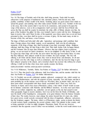 Psalms 72:10*
EXPOSITION
Ver. 10. The kings of Tarshish and of the isles shall bring presents. Trade shall be made
subservient to the purposes of mediatorial rule; merchant princes, both far and near, shall
joyfully contribute of their wealth to his throne. Seafaring places are good centres from which to
spread the gospel; and seafaring men often make earnest heralds of the cross. Tarshish of old was
so far away, that to the eastern mind it was lost in its remoteness, and seemed to be upon the
verge of the universe; even so far as imagination itself can travel, shall the Son of David rule;
across the blue sea shall his sceptre be stretched; the white cliffs of Britain already own him, the
gems of the Southern Sea glitter for him, even Iceland's heart is warm with his love. Madagascar
leaps to receive him; and if there be isles of the equatorial seas whose spices have as yet not been
presented to him, even there shall he receive a revenue of glory. He has made many an islet to
become a Holy Isle, and hence, a true Formosa.
The kings of Sheba and Seba shall offer gifts. Agriculture and pasturage shall contribute their
share. Foreign princes from inland regions, as yet unexplored, shall own the all embracing
monarchy of the King of kings; they shall be prompt to pay their reverential tribute. Religious
offerings shall they bring, for their King is their God. Then shall Arabia Felix be happy indeed,
and the Fortunate Isles be more than fortunate. Observe, that true religion leads to generous
giving; we are not taxed in Christ's dominions, but we are delighted to offer freely to him. It will
be a great day when kings will do this: the poor widow has long ago been before them, it is time
that they followed; their subjects would be sure to imitate the royal example. This free will
offering is all Christ and his church desire; they want no forced levies and distraints, let all men
give of their own free will, kings as well as commoners; alas! the rule has been for kings to give
their subjects' property to the church, and a wretched church has received this robbery for a burnt
offering; it shall not be thus when Jesus more openly assumes the throne.
EXPLANATORY NOTES AND QUAINT SAYINGS
Ver. 9-10. Wilderness, Tarshish, Sheba. See Psalms on "Psalms 72:9" for further information.
Ver. 9-11. They that dwell in the wilderness shall bow before him; and his enemies shall lick the
dust. See Psalms on "Psalms 72:9" for further information.
Ver. 10. Tarshish was an old, celebrated, opulent, cultivated, commercial city, which carried on
trade in the Mediterranean, and with the seaports of Syria, especially Tyre and Joppa, and that it
most probably lay on the extreme west of that sea. Was there, then, in ancient times, any city in
these parts which corresponded with these clearly ascertained facts? There was. Such was
Tartessus in Spain, said to have been a Phoenician colony; a fact which of itself would account
for its intimate connection with Palestine and the Biblical narratives. As to the exact spot where
Tartessis (so written originally) lay, authorities are not agreed, as the city had ceased to exist
when geography began to receive attention; but it was not far from the Straits of Gibraltar, and
near the mouth of the Guadalquivir, consequently at no great distance from the famous Granada
of later days. The reader, however, must enlarge his notion beyond that of a mere city, which,
how great soever, would scarcely correspond with the ideas of magnitude, affluence, and power,
that the Scriptures suggest. The name, which is of Phoenician origin, seems to denote the district
of south western Spain, comprising the several colonies which Tyre planted in that country, and
so being equivalent to what we might designate Phoenician Spain. We are not, however,
convinced that the opposite coast of Africa was not included, so that the word would denote to an
 