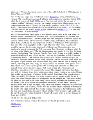 inhabitant of Palestine the extreme western parts of the world. J. R. Beard, in "A Cyclopaedia of
Biblical Literature." 1866.
Ver. 10. The isles. Myya, only in the Psalter besides, Psalms 97:1, where, and uniformly, so
rendered. The word, however, denotes all habitable land as opposed to water (see Genesis 10:5,
where first it occurs, with Isaiah 42:15), and so "maritime land, whether the sea coast of
continent or island" (Gesenius); especially the countries washed by the Mediterranean, and the
remote coasts to the west of Palestine. So in the parallel prophecy, Isa 60:9 11:11 41:1-2 Isa
42:10-12 //www.studylight.org/desk/index.cgi?q1=Isa+42:10&t1=en_nas49:1, etc. Accordingly,
"The isles shall wait for his law, "(Isaiah 42:4) is expounded in Matthew 12:22 --"In Him shall
the Gentiles trust." William DeBurgh.
Ver. 10. Sheba and Seba. There appear to have been two nations living in the same region, viz.,
Southern Arabia. One of these was descended from Cush, the son of Ham, and the other from
Joktan, a descendant of Shem. These two people were often antagonistic in interests, despite the
similarity of their names, but their divisions would be healed, and unitedly they would offer
tribute to the Great King. It is an Arab proverb, "divided as the Sabaeans, "but Christ makes
them one. "The Greek geographers usually couple Abyssinia with Yemen, in Arabia, and
invariably represent the Abyssinian as an Arab or Sabaean race. Modern travellers, also,
unanimously agree in recognising the Arab type among those Abyssinian populations which do
not belong to the African stock." That the Sabaean nations were wealthy is clear from the Greek
historian Agatharchides. "The Sabaeans, "says he, "have in their houses an incredible number of
vases and utensils of all sorts, of gold and silver, beds and tripods of silver, and all the furniture
of astonishing richness. Their buildings have porticoes with columns sheathed with gold, or
surmounted by capitals of silver. On the friezes, ornaments, and the framework of the doors, they
place plates of gold encrusted with precious stones. They spend immense sums in adorning these
edifices, employing gold, silver, ivory, and precious stones, and materials of the greatest value."
They appear, also, to have acquired great wealth by trading, both with India and Africa, their
peninsula lying between those two regions. Rich would be their gifts if Lenormant and
Chevallier's description of their commerce be correct. "The principal importations from India
were gold, tin, precious stones, ivory, sandalwood, spices, pepper, cinnamon, and cotton. Besides
these articles, the storehouses of southern Arabia received the products of the opposite coast of
Africa, procured by the Sabaeans in the active coasting trade they carried on with this not far
distant land, where Mosyton (now Ras Abourgabeh) was the principal port. These were, besides
the spices that gave name to that coast, ebony, ostrich feathers, and more gold and ivory. With
the addition of the products of the soil of southern Arabia itself, incense, myrrh, laudanum,
precious stones, such as onyx and agates, lastly, aloes from the island of Socotra, and pearls from
the fisheries of the Gulf of Ormus, we shall have the list of the articles comprised in the trade of
this country with Egypt, and with those Asiatic countries bordering on the Mediterranean; and at
the same time, by considering this activity of such a traffic." "Poor as God's people usually are,
the era will surely arrive when the richest of the rich will count it all joy to lay their treasures at
Jesus' feet." C. H. S.
HINTS TO THE VILLAGE PREACHER
Ver. 10. Christian finance; voluntary but abundant are the gifts presented to Jesus.
Psalms 72:11*
EXPOSITION
 